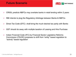 Future Scenario
 CRISIL predicts NBFCs may overtake banks in retail lending within 2 years
 RBI intends to plug the Regulatory Arbitrage between Banks & NBFCs
 Direct Tax Code (DTC) shall bring the much desired tax parity with Banks
 GST should do away with multiple taxation of Leasing and Hire Purchase
 Indian Financial Code (IFC) by Financial Sector Legislative Reforms
Commission (FSLRC) proposes to shift from “entity” based regulation to
“activity” based regulation
© 2014 Srei BNP Paribas – All Rights Reserved 23
 