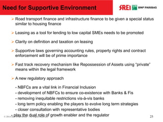  Road transport finance and infrastructure finance to be given a special status
similar to housing finance
 Leasing as a tool for lending to low capital SMEs needs to be promoted
 Clarity on definition and taxation on leasing
 Supportive laws governing accounting rules, property rights and contract
enforcement will be of prime importance
 Fast track recovery mechanism like Repossession of Assets using “private”
means within the legal framework
 A new regulatory approach
- NBFCs are a vital link in Financial Inclusion
- development of NBFCs to ensure co-existence with Banks & Fis
- removing inequitable restrictions vis-à-vis banks
- long term policy enabling the players to evolve long term strategies
- closer consultation with representative bodies
- play the dual role of growth enabler and the regulator
Need for Supportive Environment
© 2014 Srei BNP Paribas – All Rights Reserved 25
 