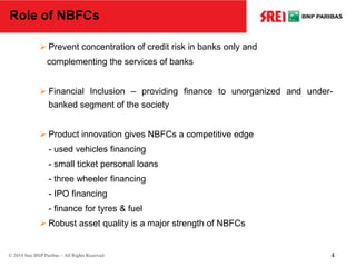 Role of NBFCs
 Prevent concentration of credit risk in banks only and
complementing the services of banks
 Financial Inclusion – providing finance to unorganized and under-
banked segment of the society
 Product innovation gives NBFCs a competitive edge
- used vehicles financing
- small ticket personal loans
- three wheeler financing
- IPO financing
- finance for tyres & fuel
 Robust asset quality is a major strength of NBFCs
© 2014 Srei BNP Paribas – All Rights Reserved 4
 