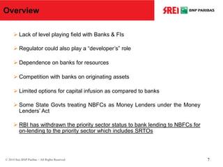 Overview
 Lack of level playing field with Banks & FIs
 Regulator could also play a “developer’s” role
 Dependence on banks for resources
 Competition with banks on originating assets
 Limited options for capital infusion as compared to banks
 Some State Govts treating NBFCs as Money Lenders under the Money
Lenders’ Act
 RBI has withdrawn the priority sector status to bank lending to NBFCs for
on-lending to the priority sector which includes SRTOs
© 2014 Srei BNP Paribas – All Rights Reserved 7
 