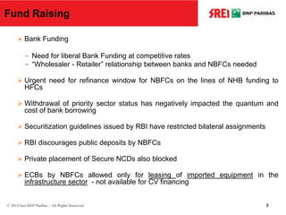 Fund Raising
 Bank Funding
- Need for liberal Bank Funding at competitive rates
- “Wholesaler - Retailer” relationship between banks and NBFCs needed
 Urgent need for refinance window for NBFCs on the lines of NHB funding to
HFCs
 Withdrawal of priority sector status has negatively impacted the quantum and
cost of bank borrowing
 Securitization guidelines issued by RBI have restricted bilateral assignments
 RBI discourages public deposits by NBFCs
 Private placement of Secure NCDs also blocked
 ECBs by NBFCs allowed only for leasing of imported equipment in the
infrastructure sector - not available for CV financing
© 2014 Srei BNP Paribas – All Rights Reserved 8
 