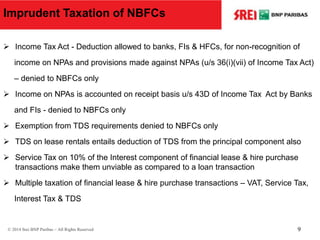 Imprudent Taxation of NBFCs
 Income Tax Act - Deduction allowed to banks, FIs & HFCs, for non-recognition of
income on NPAs and provisions made against NPAs (u/s 36(i)(vii) of Income Tax Act)
– denied to NBFCs only
 Income on NPAs is accounted on receipt basis u/s 43D of Income Tax Act by Banks
and FIs - denied to NBFCs only
 Exemption from TDS requirements denied to NBFCs only
 TDS on lease rentals entails deduction of TDS from the principal component also
 Service Tax on 10% of the Interest component of financial lease & hire purchase
transactions make them unviable as compared to a loan transaction
 Multiple taxation of financial lease & hire purchase transactions – VAT, Service Tax,
Interest Tax & TDS
© 2014 Srei BNP Paribas – All Rights Reserved 9
 
