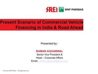 Present Scenario of Commercial Vehicle
Financing in India & Road Ahead
Presented by :
RAMAN AGGARWAL
Senior Vice President &
Head – Corporate Affairs
Email: raman.aggarwal@srei.com
© 2014 Srei BNP Paribas – All Rights Reserved
 