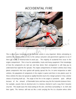 ACCIDENTAL FIRE




               Improperly factory installed battery cable on the solenoid caused five new vehicles to burn.




This is where your knowledge of the particular vehicle is very important. Before attempting to
examine the vehicle, check on line to the various consumer and government agencies to see if
there are recalls or historical data to assist you.             The majority of accidental fires occur in the
engine compartment. This is true for automobiles, trucks and heavy equipment. Prior knowledge
of how the components are laid out and how dense their arrangement is will help you to
understand how rapid the fire spreads. The engine compartments of modern vehicles have many
plastic components that once ignited will quickly spread the fire. In some inexpensive or older
vehicles, the population of components in the engine is sparse and there is less plastic used. In
these vehicles fire does not spread as rapidly therefore burns for a longer period or it has a better
chance of burning itself out. The origin of the fire in the engine is sometime                            quite   difficult
because   of   the    amount        of flammable items and how easy the fire transmits between them.
For example, assume that an electrical wire in a harness shorted in such a way that it became
very hot. This would cause the vinyl coating on the wire, and those surrounding it, to melt and
then ignite. The harness will now act like a wick carrying the fire to a location where other
 