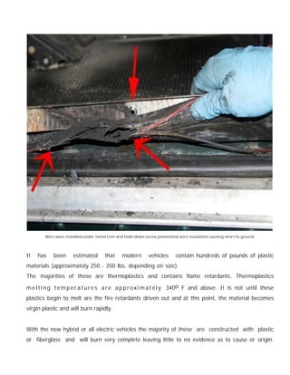 Wire were installed under metal trim and hold-down screw penetrated wire insulation causing short to ground




It   has    been      estimated       that     modern       vehicles      contain hundreds of pounds of plastic
materials (approximately 250 - 350 lbs, depending on size).
The majorities of these are thermoplastics and contains flame retardants. Thermoplastics

m e l t i n g t e m p e r a t u r e s a r e a p p r o x i m a t e l y 340o F and above. It is not until these
plastics begin to melt are the fire retardants driven out and at this point, the material becomes
virgin plastic and will burn rapidly.


With the new hybrid or all electric vehicles the majority of these are constructed with plastic
or fiberglass and will burn very complete leaving little to no evidence as to cause or origin.
 