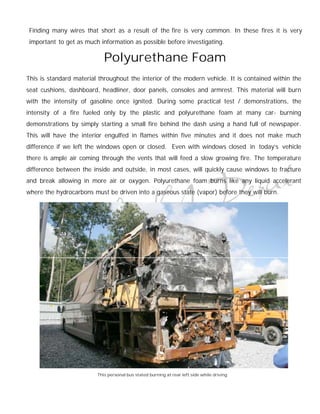 Finding many wires that short as a result of the fire is very common. In these fires it is very
 important to get as much information as possible before investigating.

                            Polyurethane Foam
This is standard material throughout the interior of the modern vehicle. It is contained within the
seat cushions, dashboard, headliner, door panels, consoles and armrest. This material will burn
with the intensity of gasoline once ignited. During some practical test / demonstrations, the
intensity of a fire fueled only by the plastic and polyurethane foam at many car- burning
demonstrations by simply starting a small fire behind the dash using a hand full of newspaper.
This will have the interior engulfed in flames within five minutes and it does not make much
difference if we left the windows open or closed. Even with windows closed in today's vehicle
there is ample air coming through the vents that will feed a slow growing fire. The temperature
difference between the inside and outside, in most cases, will quickly cause windows to fracture
and break allowing in more air or oxygen. Polyurethane foam burns like any liquid accelerant
where the hydrocarbons must be driven into a gaseous state (vapor) before they will burn.




                         This personal bus stated burning at rear left side while driving
 