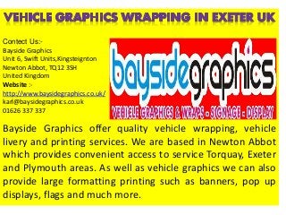 Bayside Graphics offer quality vehicle wrapping, vehicle
livery and printing services. We are based in Newton Abbot
which provides convenient access to service Torquay, Exeter
and Plymouth areas. As well as vehicle graphics we can also
provide large formatting printing such as banners, pop up
displays, flags and much more.
Contect Us:-
Bayside Graphics
Unit 6, Swift Units,Kingsteignton
Newton Abbot, TQ12 3SH
United Kingdom
Website :-
http://www.baysidegraphics.co.uk/
karl@baysidegraphics.co.uk
01626 337 337
 