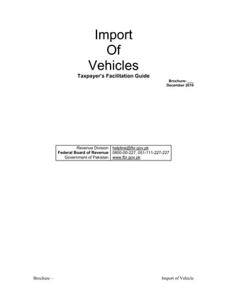 Brochure – Import of Vehicle
Import
Of
Vehicles
Taxpayer’s Facilitation Guide
Brochure- ___
December 2010
Revenue Division
Federal Board of Revenue
Government of Pakistan
helpline@fbr.gov.pk
0800-00-227, 051-111-227-227
www.fbr.gov.pk
 