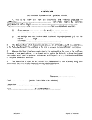 Brochure – Import of Vehicle
CERTIFICATE
(To be issued by the Pakistan Diplomatic Mission)
1. This is to certify that from the documents and evidence produced by
Mr/Mrs/Miss……………………..………………………….. his/her/total income by legitimate
earnings during his/her stay in………… ………………………………………………………..
From………………………. To …………………………… has been calculated as under:-
(i) Gross income……………………..(in words)………………..……
………………………………………….…………………………….
(ii) Net savings after deduction of taxes, board and lodging expenses @ $ 10/5 per
day for ……….……days…….……
(in words)…………………………………………………..
……………………………………………………………..
2. The documents on which this certificate is based are annexed herewith for presentation
to the Authority alongwith the certificate at the time of applying for issue of import permission.
3. Also certified that it has been made clear to the applicant that the issue of the certificate
does not in any way imply any commitment on the part of the Authority to issue the import
permission, which shall be governed by the rules and Regulations in force at the time of filling
of complete application with them.
4. The certificate is valid for six months for presentation to the Authority along with
applications on Annex-III and other documents prescribed therein.
Signature……………………….
Date………………………… (Name of the official in block letters)
Designation ………………………………..
Place………………………………….Seal of the Mission. ……………
 