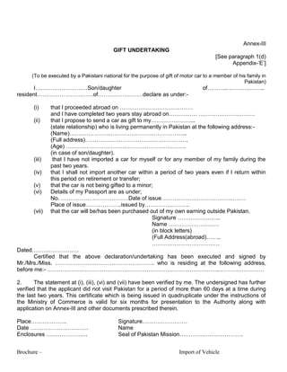 Brochure – Import of Vehicle
Annex-III
GIFT UNDERTAKING
[See paragraph 1(d)
Appendix-„E‟]
(To be executed by a Pakistani national for the purpose of gift of motor car to a member of his family in
Pakistan)
I……………………….Son/daughter of………..………………..
resident…………………………of……………………declare as under:-
(i) that I proceeded abroad on …………………………………
and I have completed two years stay abroad on…………… …………………………
(ii) that I propose to send a car as gift to my…………………...
(state relationship) who is living permanently in Pakistan at the following address:-
(Name)……………………………………………………...
(Full address)……………………………………………….
(Age) ……………………………………………………….
(in case of son/daughter).
(iii) that I have not imported a car for myself or for any member of my family during the
past two years.
(iv) that I shall not import another car within a period of two years even if I return within
this period on retirement or transfer;
(v) that the car is not being gifted to a minor;
(vi) Details of my Passport are as under;
No. ………………………………Date of issue………………………………………
Place of issue……………….issued by……………………
(vii) that the car will be/has been purchased out of my own earning outside Pakistan.
Signature …………………..
Name ………………………
(in block letters)
(Full Address(abroad)……..
………………………………
Dated…………………….
Certified that the above declaration/undertaking has been executed and signed by
Mr./Mrs./Miss. …………………………………………….. who is residing at the following address,
before me:- ………………………………………………………………………………..……………………
2. The statement at (i), (iii), (vi) and (vii) have been verified by me. The undersigned has further
verified that the applicant did not visit Pakistan for a period of more than 60 days at a time during
the last two years. This certificate which is being issued in quadruplicate under the instructions of
the Ministry of Commerce is valid for six months for presentation to the Authority along with
application on Annex-III and other documents prescribed therein.
Place………………. Signature……………………
Date …………………………. Name
Enclosures …………………. Seal of Pakistan Mission…………………………….
 