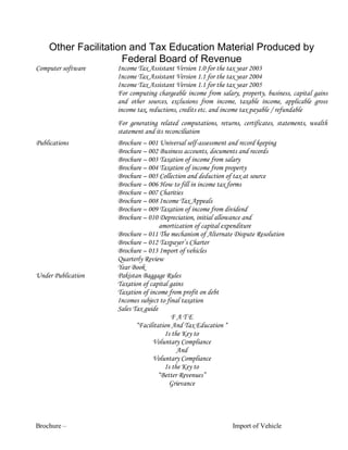 Brochure – Import of Vehicle
Other Facilitation and Tax Education Material Produced by
Federal Board of Revenue
Computer software Income Tax Assistant Version 1.0 for the tax year 2003
Income Tax Assistant Version 1.1 for the tax year 2004
Income Tax Assistant Version 1.1 for the tax year 2005
For computing chargeable income from salary, property, business, capital gains
and other sources, exclusions from income, taxable income, applicable gross
income tax, reductions, credits etc. and income tax payable / refundable
For generating related computations, returns, certificates, statements, wealth
statement and its reconciliation
Publications Brochure – 001 Universal self-assessment and record keeping
Brochure – 002 Business accounts, documents and records
Brochure – 003 Taxation of income from salary
Brochure – 004 Taxation of income from property
Brochure – 005 Collection and deduction of tax at source
Brochure – 006 How to fill in income tax forms
Brochure – 007 Charities
Brochure – 008 Income Tax Appeals
Brochure – 009 Taxation of income from dividend
Brochure – 010 Depreciation, initial allowance and
amortization of capital expenditure
Brochure – 011 The mechanism of Alternate Dispute Resolution
Brochure – 012 Taxpayer’s Charter
Brochure – 013 Import of vehicles
Quarterly Review
Year Book
Under Publication Pakistan Baggage Rules
Taxation of capital gains
Taxation of income from profit on debt
Incomes subject to final taxation
Sales Tax guide
F A T E
“Facilitation And Tax Education “
Is the Key to
Voluntary Compliance
And
Voluntary Compliance
Is the Key to
“Better Revenues”
Grievance
 