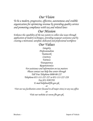 Brochure – Import of Vehicle
Our Vision
To be a modern, progressive, effective, autonomous and credible
organization for optimizing revenue by providing quality service
and promoting compliance with tax and related laws
Our Mission
Enhance the capability of the tax system to collect due taxes through
application of modern techniques, providing taxpayer assistance and by
creating a motivated, satisfied, dedicated and professional workforce
Our Values
Integrity
Professionalism
Teamwork
Courtesy
Fairness
Transparency
Responsiveness
For assistance and information on tax matters
Please contact our help line center through
Toll Free Telephone 0800-00-227
Telephone 051-111-227-227 or 051-111-227-228
Fax 051-9205593
E-mail helpline@fbr.gov.pk
or
Visit our tax facilitation center (located in all major cities) or any tax office
or
Visit our website at www.fbr.gov.pk
 