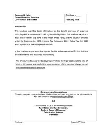 Brochure – Import of Vehicle
Revenue Division
Federal Board of Revenue
Government of Pakistan
Brochure - ____
February 2008
Introduction
This brochure provides basic information for the benefit and use of taxpayers
importing vehicle to understand their rights and obligations. The brochure explains in
detail the conditions laid down in the Import Trade Policy and the structure of taxes
under the Customs Act, 1969, Income Tax Ordinance, 2001, Sales Tax Act, 1990
and Capital Value Tax on import of vehicles.
In this brochure some terms that are not familiar to taxpayers used for the first time
are in italic bold and explained appropriately.
This brochure is to assist the taxpayers and reflects the legal position at the time of
printing. In case of any conflict the legal provisions of the law shall always prevail
over the contents of this brochure.
Comments and suggestions
We welcome your comments about this brochure and your suggestions for future editions.
You can e-mail us at memberfate@fbr.gov.pk
OR
You can write to us at the following address:
Facilitation and Tax Education,
Federal Board of Revenue,
Constitution Avenue,
Islamabad
 