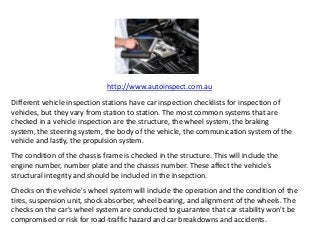 http://www.autoinspect.com.au
Different vehicle inspection stations have car inspection checklists for inspection of
vehicles, but they vary from station to station. The most common systems that are
checked in a vehicle inspection are the structure, the wheel system, the braking
system, the steering system, the body of the vehicle, the communication system of the
vehicle and lastly, the propulsion system.
The condition of the chassis frame is checked in the structure. This will include the
engine number, number plate and the chassis number. These affect the vehicle's
structural integrity and should be included in the insepction.
Checks on the vehicle's wheel system will include the operation and the condition of the
tires, suspension unit, shock absorber, wheel bearing, and alignment of the wheels. The
checks on the car's wheel system are conducted to guarantee that car stability won't be
compromised or risk for road-traffic hazard and car breakdowns and accidents.
 