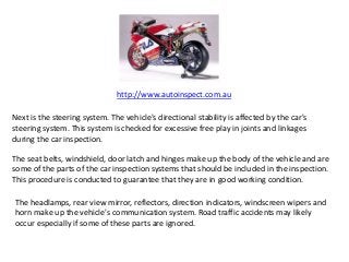 http://www.autoinspect.com.au
Next is the steering system. The vehicle's directional stability is affected by the car's
steering system. This system is checked for excessive free play in joints and linkages
during the car inspection.
The seat belts, windshield, door latch and hinges make up the body of the vehicle and are
some of the parts of the car inspection systems that should be included in the inspection.
This procedure is conducted to guarantee that they are in good working condition.
The headlamps, rear view mirror, reflectors, direction indicators, windscreen wipers and
horn make up the vehicle's communication system. Road traffic accidents may likely
occur especially if some of these parts are ignored.
 