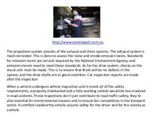 http://www.autoinspect.com.au
The propulsion system consists of the exhaust and drive systems. The exhaust system is
machine-tested. This is done to assess the noise and smoke emission levels. Standards
for emission levels are set and required by the National Environment Agency, and
emissions levels need to meet these standards. As for the drive system, checks on the
visual unit must be made. This is to ensure that there will be no defects in the
system, and the drive shafts are in good condition. Car inspection reports are made
after the inspection
When a vehicle undergoes vehicle inspection and it meets all of the safety
requirements, a properly-maintained and a fully-working vehicle would be less involved
in road acidents. These inspections don't just contribute to road traffic safety, they're
also essential for environmental reasons and to ensure fair competition in the transport
sector. A certified roadworthy vehicle assures safety for the driver and for the society as
a whole.
 