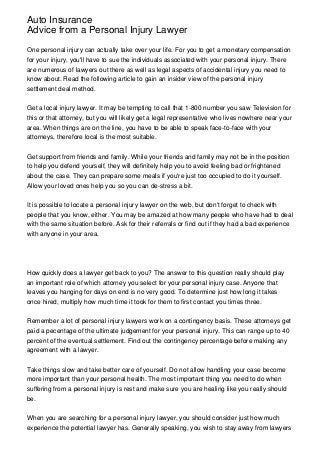Auto Insurance
Advice from a Personal Injury Lawyer

One personal injury can actually take over your life. For you to get a monetary compensation
for your injury, you'll have to sue the individuals associated with your personal injury. There
are numerous of lawyers out there as well as legal aspects of accidental injury you need to
know about. Read the following article to gain an insider view of the personal injury
settlement deal method.


Get a local injury lawyer. It may be tempting to call that 1-800 number you saw Television for
this or that attorney, but you will likely get a legal representative who lives nowhere near your
area. When things are on the line, you have to be able to speak face-to-face with your
attorneys, therefore local is the most suitable.


Get support from friends and family. While your friends and family may not be in the position
to help you defend yourself, they will definitely help you to avoid feeling bad or frightened
about the case. They can prepare some meals if you're just too occupied to do it yourself.
Allow your loved ones help you so you can de-stress a bit.


It is possible to locate a personal injury lawyer on the web, but don't forget to check with
people that you know, either. You may be amazed at how many people who have had to deal
with the same situation before. Ask for their referrals or find out if they had a bad experience
with anyone in your area.




How quickly does a lawyer get back to you? The answer to this question really should play
an important role of which attorney you select for your personal injury case. Anyone that
leaves you hanging for days on end is no very good. To determine just how long it takes
once hired, multiply how much time it took for them to first contact you times three.


Remember a lot of personal injury lawyers work on a contingency basis. These attorneys get
paid a pecentage of the ultimate judgement for your personal injury. This can range up to 40
percent of the eventual settlement. Find out the contingency percentage before making any
agreement with a lawyer.


Take things slow and take better care of yourself. Do not allow handling your case become
more important than your personal health. The most important thing you need to do when
suffering from a personal injury is rest and make sure you are healing like you really should
be.


When you are searching for a personal injury lawyer, you should consider just how much
experience the potential lawyer has. Generally speaking, you wish to stay away from lawyers
 