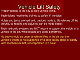 Vehicle Lift SafetyVehicle Lift Safety
Proper training is the key to safe vehicle lifting.
Technicians need to be trained to safely lift vehicles.
Hoists and jacks are hydraulic devices made to lift vehicles off the
ground, so repairs and adjusted can be made easier.
Their hydraulic systems are NOT meant to support the weight of a
vehicle in the air, while repairs are being performed.
No body should go under a vehicle lifted in the air that the
vehicle’s weight is not supported by a solid safety stand or safety
latch mechanism that is incorporated in a hoist.
 