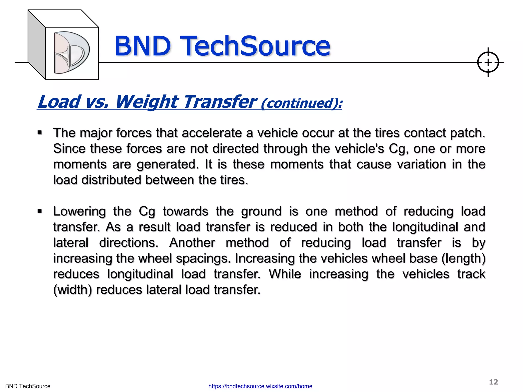 BND TechSource
BND TechSource https://bndtechsource.wixsite.com/home
Load vs. Weight Transfer (continued):
▪ The major forces that accelerate a vehicle occur at the tires contact patch.
Since these forces are not directed through the vehicle's Cg, one or more
moments are generated. It is these moments that cause variation in the
load distributed between the tires.
▪ Lowering the Cg towards the ground is one method of reducing load
transfer. As a result load transfer is reduced in both the longitudinal and
lateral directions. Another method of reducing load transfer is by
increasing the wheel spacings. Increasing the vehicles wheel base (length)
reduces longitudinal load transfer. While increasing the vehicles track
(width) reduces lateral load transfer.
12
 