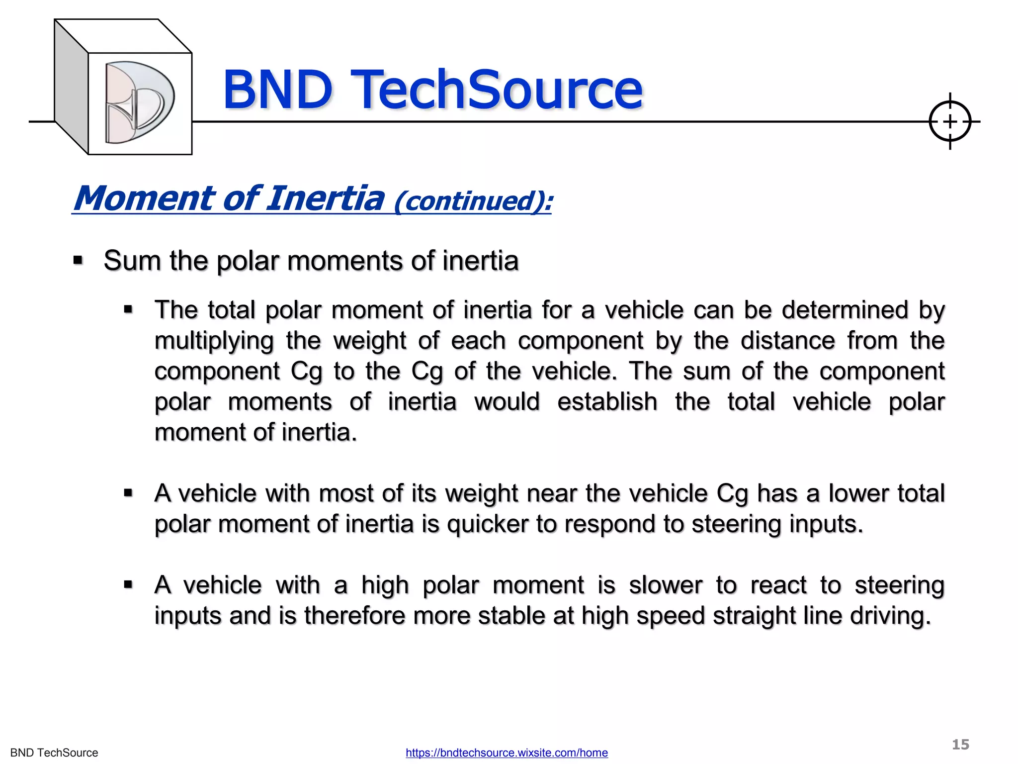 BND TechSource
BND TechSource https://bndtechsource.wixsite.com/home
Moment of Inertia (continued):
▪ Sum the polar moments of inertia
▪ The total polar moment of inertia for a vehicle can be determined by
multiplying the weight of each component by the distance from the
component Cg to the Cg of the vehicle. The sum of the component
polar moments of inertia would establish the total vehicle polar
moment of inertia.
▪ A vehicle with most of its weight near the vehicle Cg has a lower total
polar moment of inertia is quicker to respond to steering inputs.
▪ A vehicle with a high polar moment is slower to react to steering
inputs and is therefore more stable at high speed straight line driving.
15
 