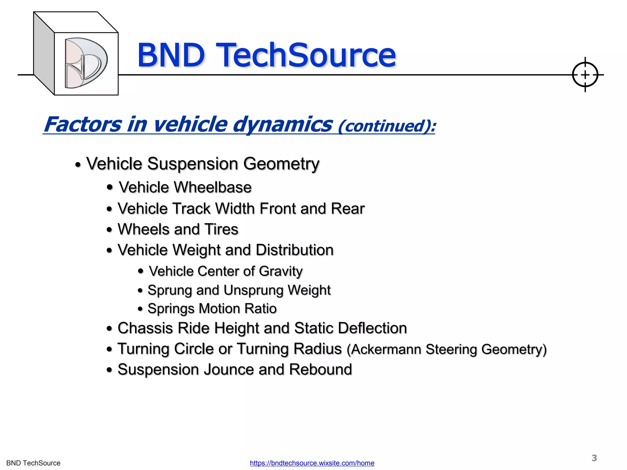 BND TechSource
BND TechSource https://bndtechsource.wixsite.com/home
Factors in vehicle dynamics (continued):
• Vehicle Suspension Geometry
• Vehicle Wheelbase
• Vehicle Track Width Front and Rear
• Wheels and Tires
• Vehicle Weight and Distribution
• Vehicle Center of Gravity
• Sprung and Unsprung Weight
• Springs Motion Ratio
• Chassis Ride Height and Static Deflection
• Turning Circle or Turning Radius (Ackermann Steering Geometry)
• Suspension Jounce and Rebound
3
 