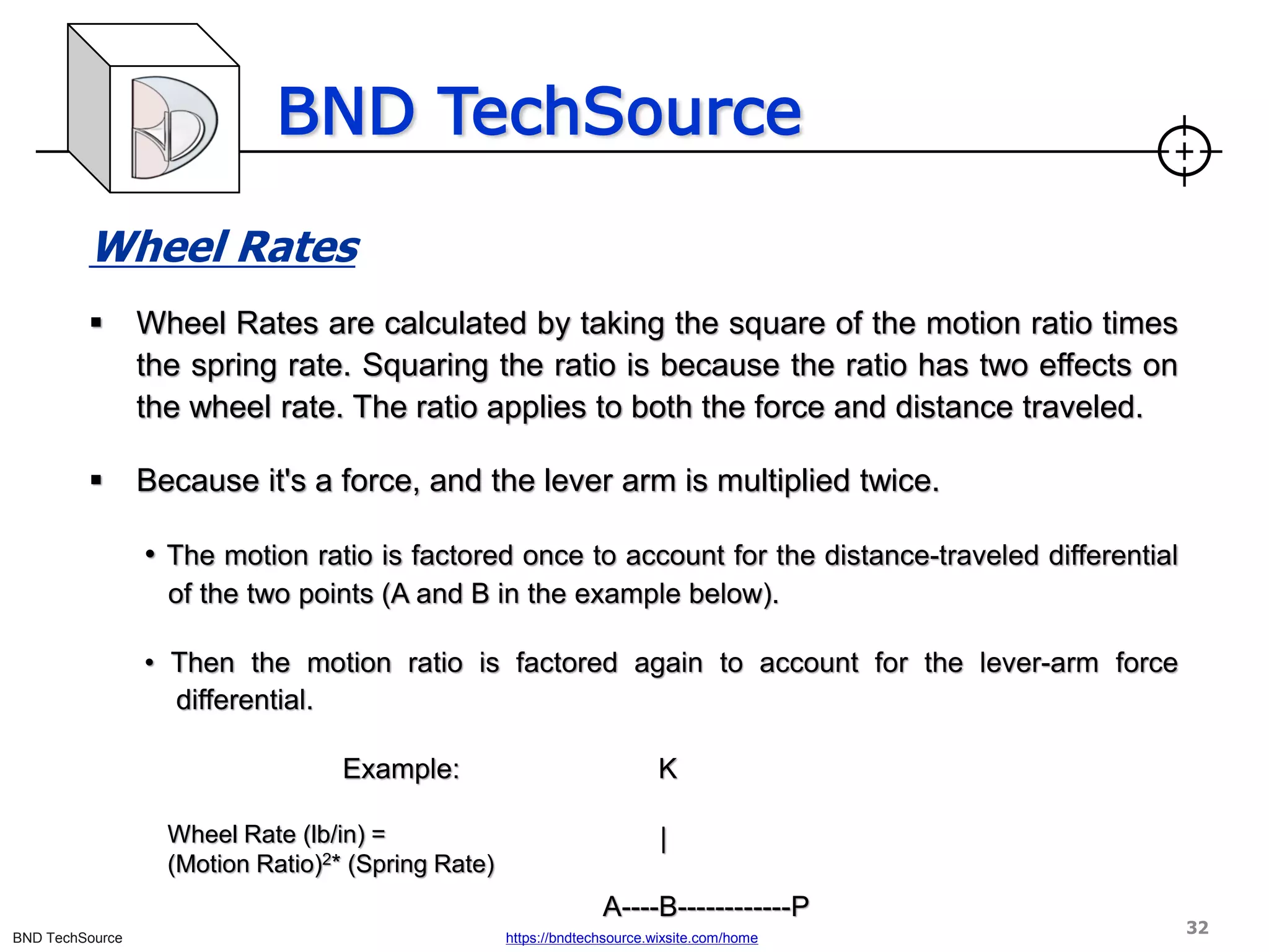 BND TechSource
BND TechSource https://bndtechsource.wixsite.com/home
Wheel Rates
▪ Wheel Rates are calculated by taking the square of the motion ratio times
the spring rate. Squaring the ratio is because the ratio has two effects on
the wheel rate. The ratio applies to both the force and distance traveled.
▪ Because it's a force, and the lever arm is multiplied twice.
• The motion ratio is factored once to account for the distance-traveled differential
of the two points (A and B in the example below).
• Then the motion ratio is factored again to account for the lever-arm force
differential.
Example: K
|
A----B------------P
Wheel Rate (lb/in) =
(Motion Ratio)2* (Spring Rate)
32
 