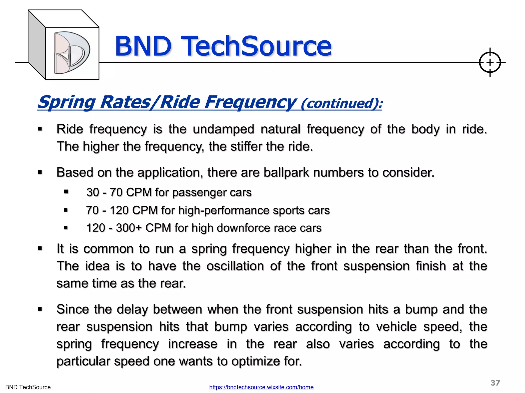 BND TechSource
BND TechSource https://bndtechsource.wixsite.com/home
Spring Rates/Ride Frequency (continued):
▪ Ride frequency is the undamped natural frequency of the body in ride.
The higher the frequency, the stiffer the ride.
▪ Based on the application, there are ballpark numbers to consider.
▪ 30 - 70 CPM for passenger cars
▪ 70 - 120 CPM for high-performance sports cars
▪ 120 - 300+ CPM for high downforce race cars
▪ It is common to run a spring frequency higher in the rear than the front.
The idea is to have the oscillation of the front suspension finish at the
same time as the rear.
▪ Since the delay between when the front suspension hits a bump and the
rear suspension hits that bump varies according to vehicle speed, the
spring frequency increase in the rear also varies according to the
particular speed one wants to optimize for.
37
 