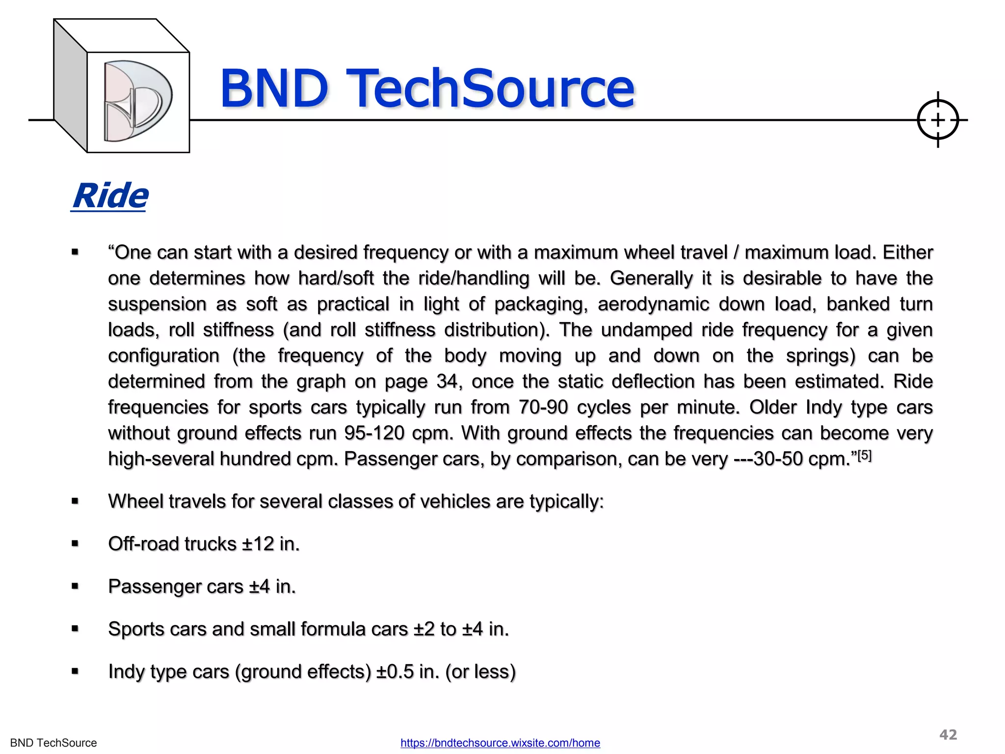 BND TechSource
BND TechSource https://bndtechsource.wixsite.com/home
Ride
▪ “One can start with a desired frequency or with a maximum wheel travel / maximum load. Either
one determines how hard/soft the ride/handling will be. Generally it is desirable to have the
suspension as soft as practical in light of packaging, aerodynamic down load, banked turn
loads, roll stiffness (and roll stiffness distribution). The undamped ride frequency for a given
configuration (the frequency of the body moving up and down on the springs) can be
determined from the graph on page 34, once the static deflection has been estimated. Ride
frequencies for sports cars typically run from 70-90 cycles per minute. Older Indy type cars
without ground effects run 95-120 cpm. With ground effects the frequencies can become very
high-several hundred cpm. Passenger cars, by comparison, can be very ---30-50 cpm.”[5]
▪ Wheel travels for several classes of vehicles are typically:
▪ Off-road trucks ±12 in.
▪ Passenger cars ±4 in.
▪ Sports cars and small formula cars ±2 to ±4 in.
▪ Indy type cars (ground effects) ±0.5 in. (or less)
42
 