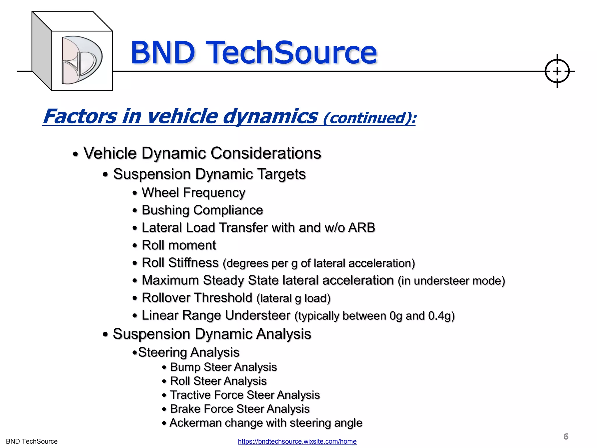 BND TechSource
BND TechSource https://bndtechsource.wixsite.com/home
Factors in vehicle dynamics (continued):
• Vehicle Dynamic Considerations
• Suspension Dynamic Targets
• Wheel Frequency
• Bushing Compliance
• Lateral Load Transfer with and w/o ARB
• Roll moment
• Roll Stiffness (degrees per g of lateral acceleration)
• Maximum Steady State lateral acceleration (in understeer mode)
• Rollover Threshold (lateral g load)
• Linear Range Understeer (typically between 0g and 0.4g)
• Suspension Dynamic Analysis
•Steering Analysis
• Bump Steer Analysis
• Roll Steer Analysis
• Tractive Force Steer Analysis
• Brake Force Steer Analysis
• Ackerman change with steering angle
6
 