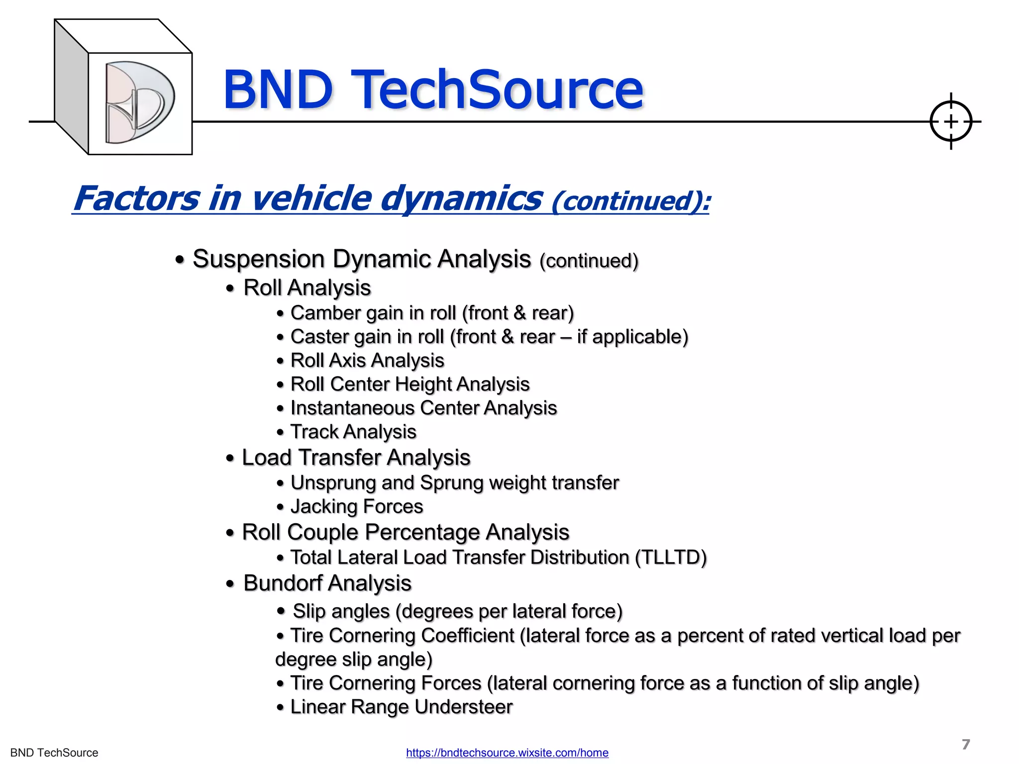 BND TechSource
BND TechSource https://bndtechsource.wixsite.com/home
Factors in vehicle dynamics (continued):
• Suspension Dynamic Analysis (continued)
• Roll Analysis
• Camber gain in roll (front & rear)
• Caster gain in roll (front & rear – if applicable)
• Roll Axis Analysis
• Roll Center Height Analysis
• Instantaneous Center Analysis
• Track Analysis
• Load Transfer Analysis
• Unsprung and Sprung weight transfer
• Jacking Forces
• Roll Couple Percentage Analysis
• Total Lateral Load Transfer Distribution (TLLTD)
• Bundorf Analysis
• Slip angles (degrees per lateral force)
• Tire Cornering Coefficient (lateral force as a percent of rated vertical load per
degree slip angle)
• Tire Cornering Forces (lateral cornering force as a function of slip angle)
• Linear Range Understeer
7
 