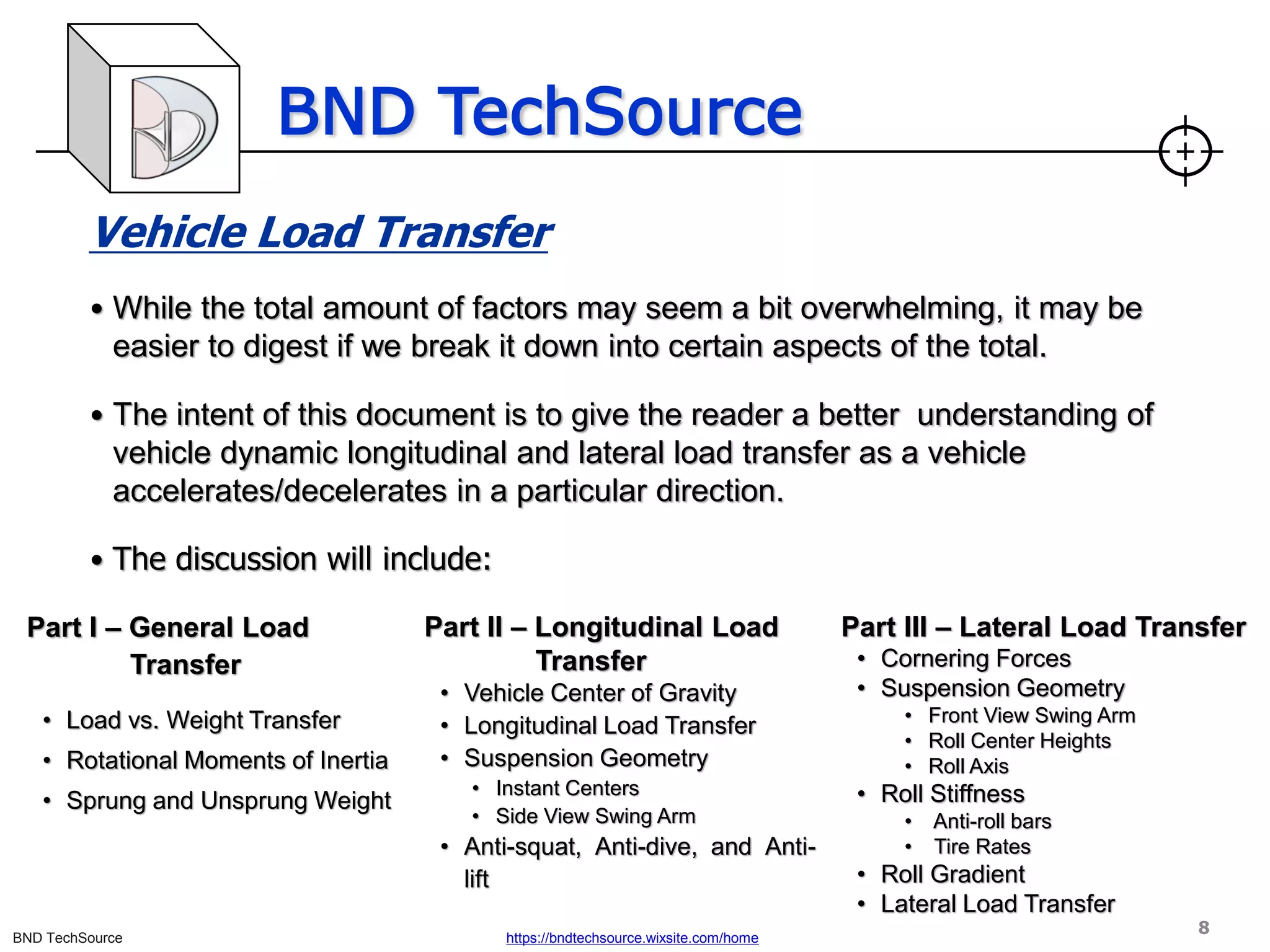 BND TechSource
BND TechSource https://bndtechsource.wixsite.com/home
Vehicle Load Transfer
• While the total amount of factors may seem a bit overwhelming, it may be
easier to digest if we break it down into certain aspects of the total.
• The intent of this document is to give the reader a better understanding of
vehicle dynamic longitudinal and lateral load transfer as a vehicle
accelerates/decelerates in a particular direction.
• The discussion will include:
Part I – General Load
Transfer
• Load vs. Weight Transfer
• Rotational Moments of Inertia
• Sprung and Unsprung Weight
Part II – Longitudinal Load
Transfer
• Vehicle Center of Gravity
• Longitudinal Load Transfer
• Suspension Geometry
• Instant Centers
• Side View Swing Arm
• Anti-squat, Anti-dive, and Anti-
lift
Part III – Lateral Load Transfer
• Cornering Forces
• Suspension Geometry
• Front View Swing Arm
• Roll Center Heights
• Roll Axis
• Roll Stiffness
• Anti-roll bars
• Tire Rates
• Roll Gradient
• Lateral Load Transfer
8
 