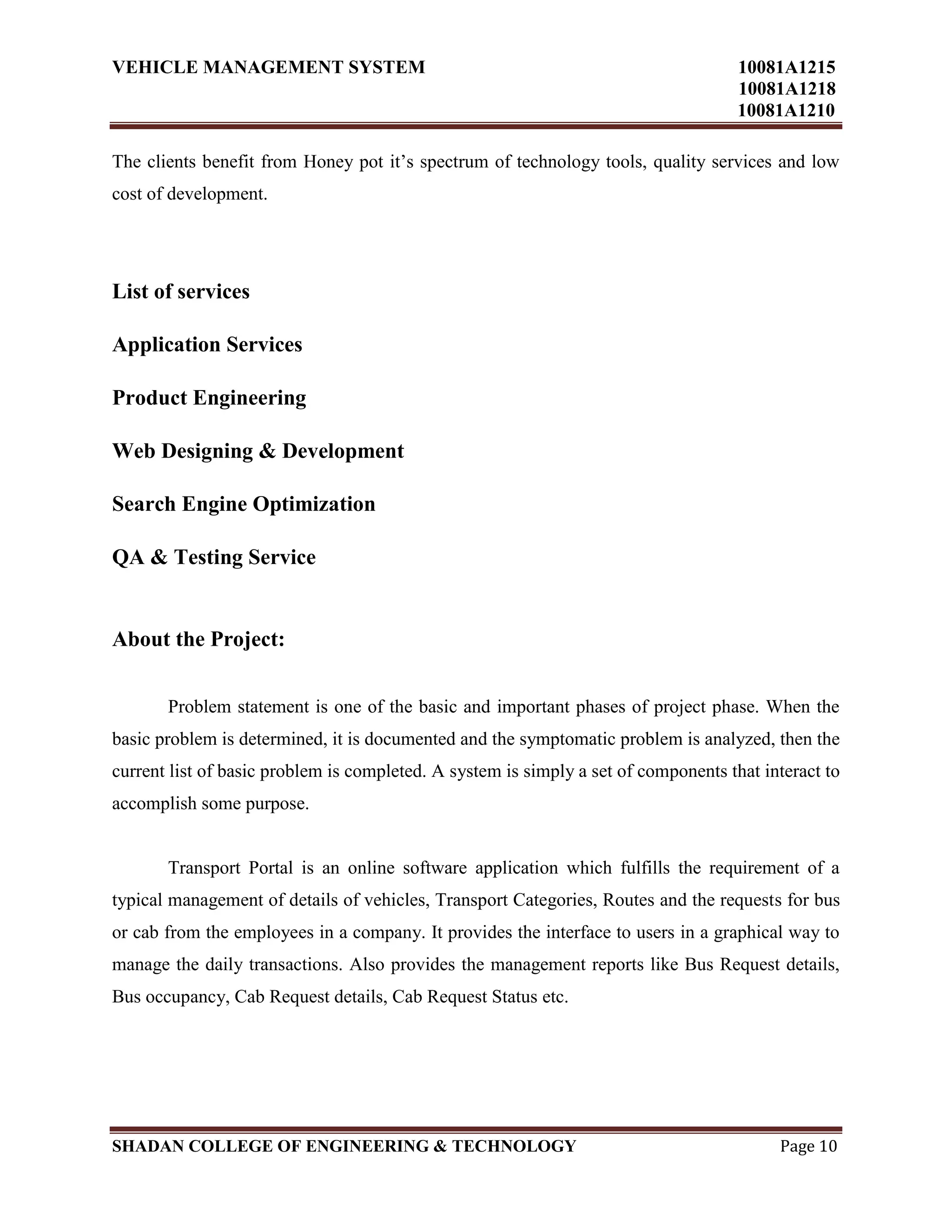 VEHICLE MANAGEMENT SYSTEM 10081A1215
10081A1218
10081A1210
SHADAN COLLEGE OF ENGINEERING & TECHNOLOGY Page 10
The clients benefit from Honey pot it‟s spectrum of technology tools, quality services and low
cost of development.
List of services
Application Services
Product Engineering
Web Designing & Development
Search Engine Optimization
QA & Testing Service
About the Project:
Problem statement is one of the basic and important phases of project phase. When the
basic problem is determined, it is documented and the symptomatic problem is analyzed, then the
current list of basic problem is completed. A system is simply a set of components that interact to
accomplish some purpose.
Transport Portal is an online software application which fulfills the requirement of a
typical management of details of vehicles, Transport Categories, Routes and the requests for bus
or cab from the employees in a company. It provides the interface to users in a graphical way to
manage the daily transactions. Also provides the management reports like Bus Request details,
Bus occupancy, Cab Request details, Cab Request Status etc.
 