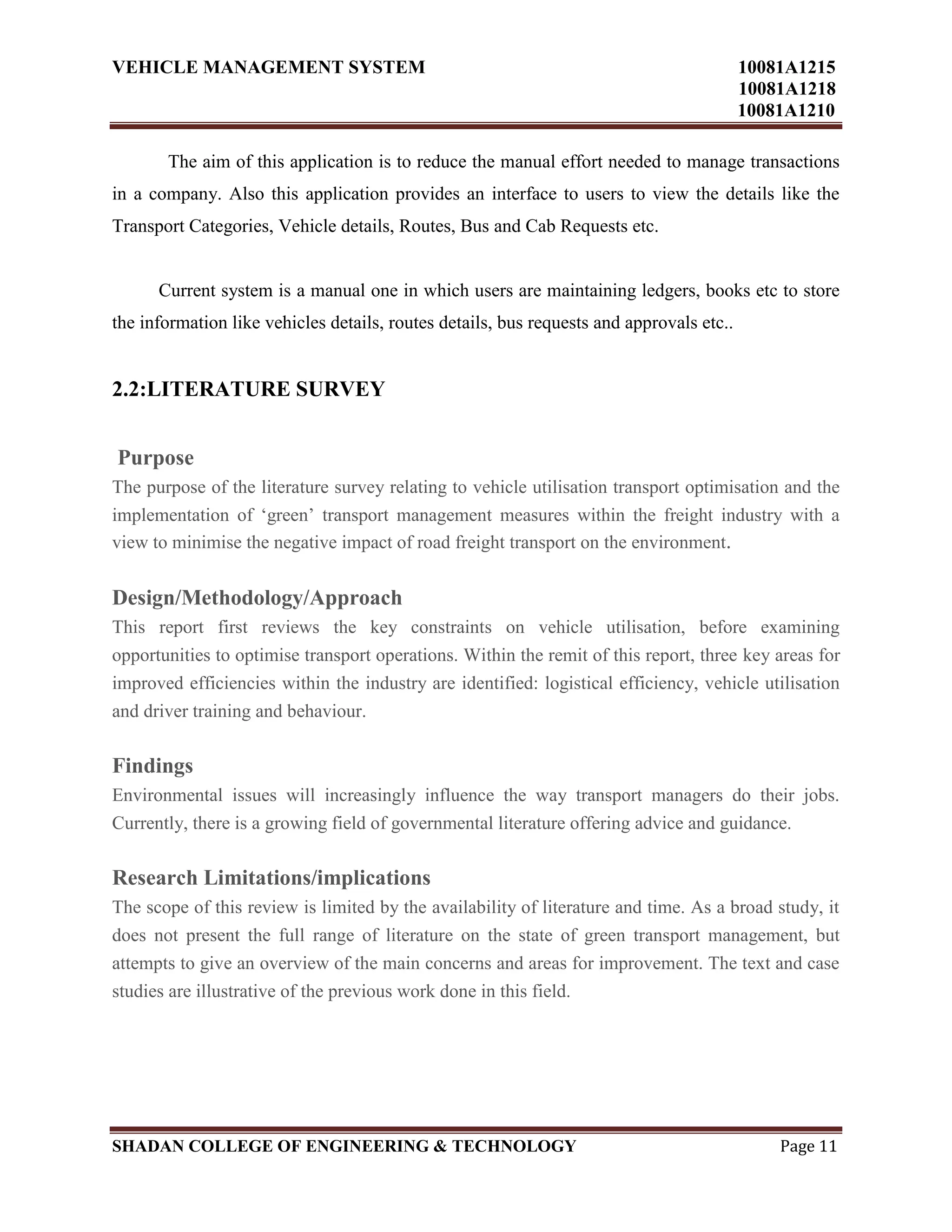 VEHICLE MANAGEMENT SYSTEM 10081A1215
10081A1218
10081A1210
SHADAN COLLEGE OF ENGINEERING & TECHNOLOGY Page 11
The aim of this application is to reduce the manual effort needed to manage transactions
in a company. Also this application provides an interface to users to view the details like the
Transport Categories, Vehicle details, Routes, Bus and Cab Requests etc.
Current system is a manual one in which users are maintaining ledgers, books etc to store
the information like vehicles details, routes details, bus requests and approvals etc..
2.2:LITERATURE SURVEY
Purpose
The purpose of the literature survey relating to vehicle utilisation transport optimisation and the
implementation of „green‟ transport management measures within the freight industry with a
view to minimise the negative impact of road freight transport on the environment.
Design/Methodology/Approach
This report first reviews the key constraints on vehicle utilisation, before examining
opportunities to optimise transport operations. Within the remit of this report, three key areas for
improved efficiencies within the industry are identified: logistical efficiency, vehicle utilisation
and driver training and behaviour.
Findings
Environmental issues will increasingly influence the way transport managers do their jobs.
Currently, there is a growing field of governmental literature offering advice and guidance.
Research Limitations/implications
The scope of this review is limited by the availability of literature and time. As a broad study, it
does not present the full range of literature on the state of green transport management, but
attempts to give an overview of the main concerns and areas for improvement. The text and case
studies are illustrative of the previous work done in this field.
 