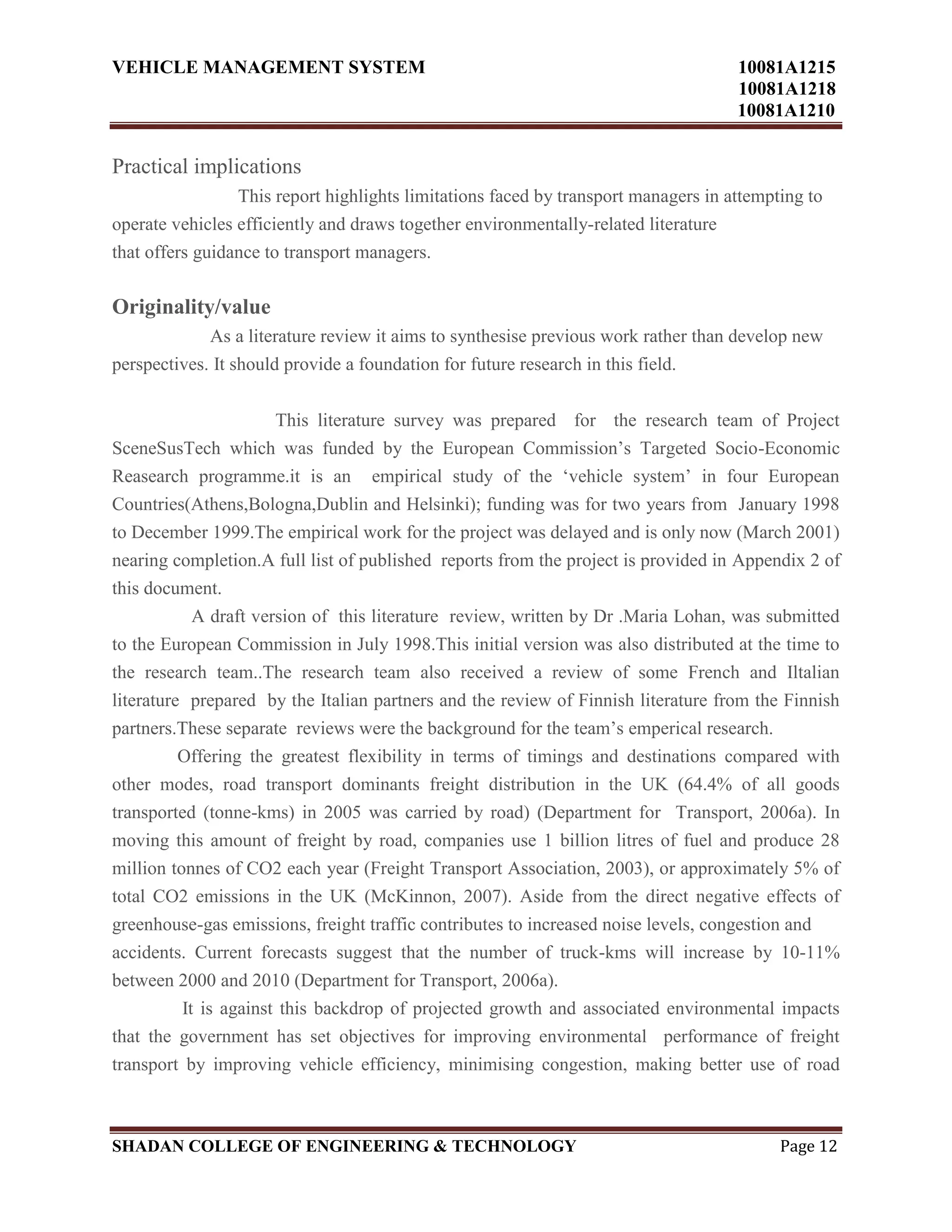 VEHICLE MANAGEMENT SYSTEM 10081A1215
10081A1218
10081A1210
SHADAN COLLEGE OF ENGINEERING & TECHNOLOGY Page 12
Practical implications
This report highlights limitations faced by transport managers in attempting to
operate vehicles efficiently and draws together environmentally-related literature
that offers guidance to transport managers.
Originality/value
As a literature review it aims to synthesise previous work rather than develop new
perspectives. It should provide a foundation for future research in this field.
This literature survey was prepared for the research team of Project
SceneSusTech which was funded by the European Commission‟s Targeted Socio-Economic
Reasearch programme.it is an empirical study of the „vehicle system‟ in four European
Countries(Athens,Bologna,Dublin and Helsinki); funding was for two years from January 1998
to December 1999.The empirical work for the project was delayed and is only now (March 2001)
nearing completion.A full list of published reports from the project is provided in Appendix 2 of
this document.
A draft version of this literature review, written by Dr .Maria Lohan, was submitted
to the European Commission in July 1998.This initial version was also distributed at the time to
the research team..The research team also received a review of some French and Iltalian
literature prepared by the Italian partners and the review of Finnish literature from the Finnish
partners.These separate reviews were the background for the team‟s emperical research.
Offering the greatest flexibility in terms of timings and destinations compared with
other modes, road transport dominants freight distribution in the UK (64.4% of all goods
transported (tonne-kms) in 2005 was carried by road) (Department for Transport, 2006a). In
moving this amount of freight by road, companies use 1 billion litres of fuel and produce 28
million tonnes of CO2 each year (Freight Transport Association, 2003), or approximately 5% of
total CO2 emissions in the UK (McKinnon, 2007). Aside from the direct negative effects of
greenhouse-gas emissions, freight traffic contributes to increased noise levels, congestion and
accidents. Current forecasts suggest that the number of truck-kms will increase by 10-11%
between 2000 and 2010 (Department for Transport, 2006a).
It is against this backdrop of projected growth and associated environmental impacts
that the government has set objectives for improving environmental performance of freight
transport by improving vehicle efficiency, minimising congestion, making better use of road
 