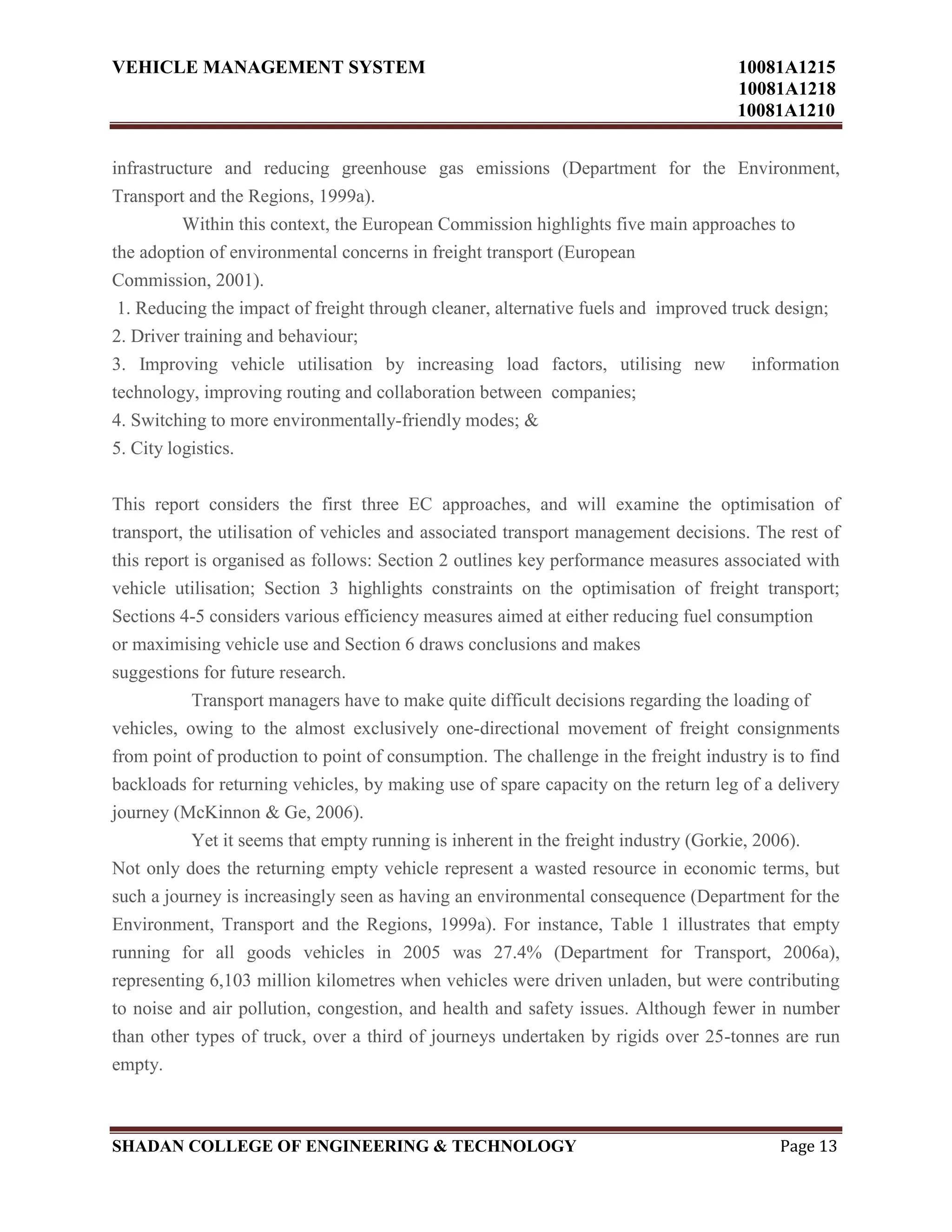 VEHICLE MANAGEMENT SYSTEM 10081A1215
10081A1218
10081A1210
SHADAN COLLEGE OF ENGINEERING & TECHNOLOGY Page 13
infrastructure and reducing greenhouse gas emissions (Department for the Environment,
Transport and the Regions, 1999a).
Within this context, the European Commission highlights five main approaches to
the adoption of environmental concerns in freight transport (European
Commission, 2001).
1. Reducing the impact of freight through cleaner, alternative fuels and improved truck design;
2. Driver training and behaviour;
3. Improving vehicle utilisation by increasing load factors, utilising new information
technology, improving routing and collaboration between companies;
4. Switching to more environmentally-friendly modes; &
5. City logistics.
This report considers the first three EC approaches, and will examine the optimisation of
transport, the utilisation of vehicles and associated transport management decisions. The rest of
this report is organised as follows: Section 2 outlines key performance measures associated with
vehicle utilisation; Section 3 highlights constraints on the optimisation of freight transport;
Sections 4-5 considers various efficiency measures aimed at either reducing fuel consumption
or maximising vehicle use and Section 6 draws conclusions and makes
suggestions for future research.
Transport managers have to make quite difficult decisions regarding the loading of
vehicles, owing to the almost exclusively one-directional movement of freight consignments
from point of production to point of consumption. The challenge in the freight industry is to find
backloads for returning vehicles, by making use of spare capacity on the return leg of a delivery
journey (McKinnon & Ge, 2006).
Yet it seems that empty running is inherent in the freight industry (Gorkie, 2006).
Not only does the returning empty vehicle represent a wasted resource in economic terms, but
such a journey is increasingly seen as having an environmental consequence (Department for the
Environment, Transport and the Regions, 1999a). For instance, Table 1 illustrates that empty
running for all goods vehicles in 2005 was 27.4% (Department for Transport, 2006a),
representing 6,103 million kilometres when vehicles were driven unladen, but were contributing
to noise and air pollution, congestion, and health and safety issues. Although fewer in number
than other types of truck, over a third of journeys undertaken by rigids over 25-tonnes are run
empty.
 