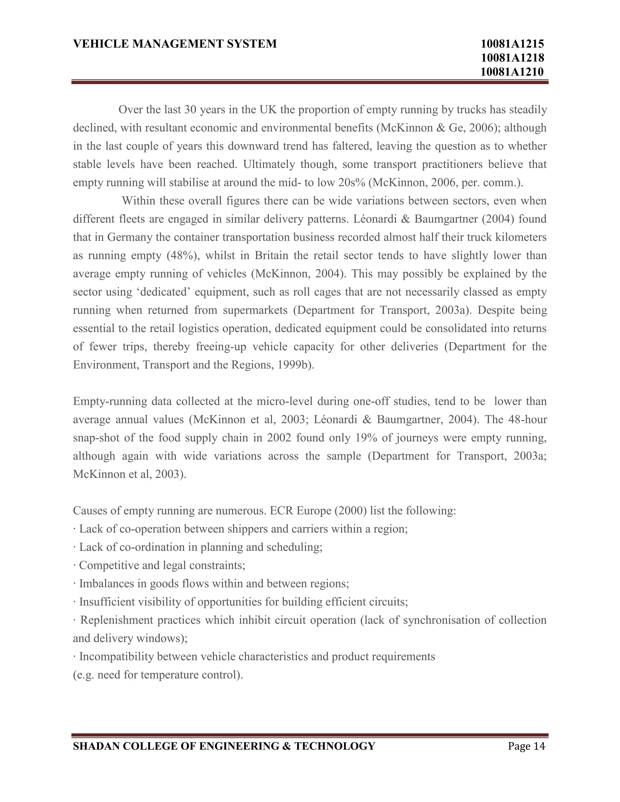 VEHICLE MANAGEMENT SYSTEM 10081A1215
10081A1218
10081A1210
SHADAN COLLEGE OF ENGINEERING & TECHNOLOGY Page 14
Over the last 30 years in the UK the proportion of empty running by trucks has steadily
declined, with resultant economic and environmental benefits (McKinnon & Ge, 2006); although
in the last couple of years this downward trend has faltered, leaving the question as to whether
stable levels have been reached. Ultimately though, some transport practitioners believe that
empty running will stabilise at around the mid- to low 20s% (McKinnon, 2006, per. comm.).
Within these overall figures there can be wide variations between sectors, even when
different fleets are engaged in similar delivery patterns. Léonardi & Baumgartner (2004) found
that in Germany the container transportation business recorded almost half their truck kilometers
as running empty (48%), whilst in Britain the retail sector tends to have slightly lower than
average empty running of vehicles (McKinnon, 2004). This may possibly be explained by the
sector using „dedicated‟ equipment, such as roll cages that are not necessarily classed as empty
running when returned from supermarkets (Department for Transport, 2003a). Despite being
essential to the retail logistics operation, dedicated equipment could be consolidated into returns
of fewer trips, thereby freeing-up vehicle capacity for other deliveries (Department for the
Environment, Transport and the Regions, 1999b).
Empty-running data collected at the micro-level during one-off studies, tend to be lower than
average annual values (McKinnon et al, 2003; Léonardi & Baumgartner, 2004). The 48-hour
snap-shot of the food supply chain in 2002 found only 19% of journeys were empty running,
although again with wide variations across the sample (Department for Transport, 2003a;
McKinnon et al, 2003).
Causes of empty running are numerous. ECR Europe (2000) list the following:
· Lack of co-operation between shippers and carriers within a region;
· Lack of co-ordination in planning and scheduling;
· Competitive and legal constraints;
· Imbalances in goods flows within and between regions;
· Insufficient visibility of opportunities for building efficient circuits;
· Replenishment practices which inhibit circuit operation (lack of synchronisation of collection
and delivery windows);
· Incompatibility between vehicle characteristics and product requirements
(e.g. need for temperature control).
 