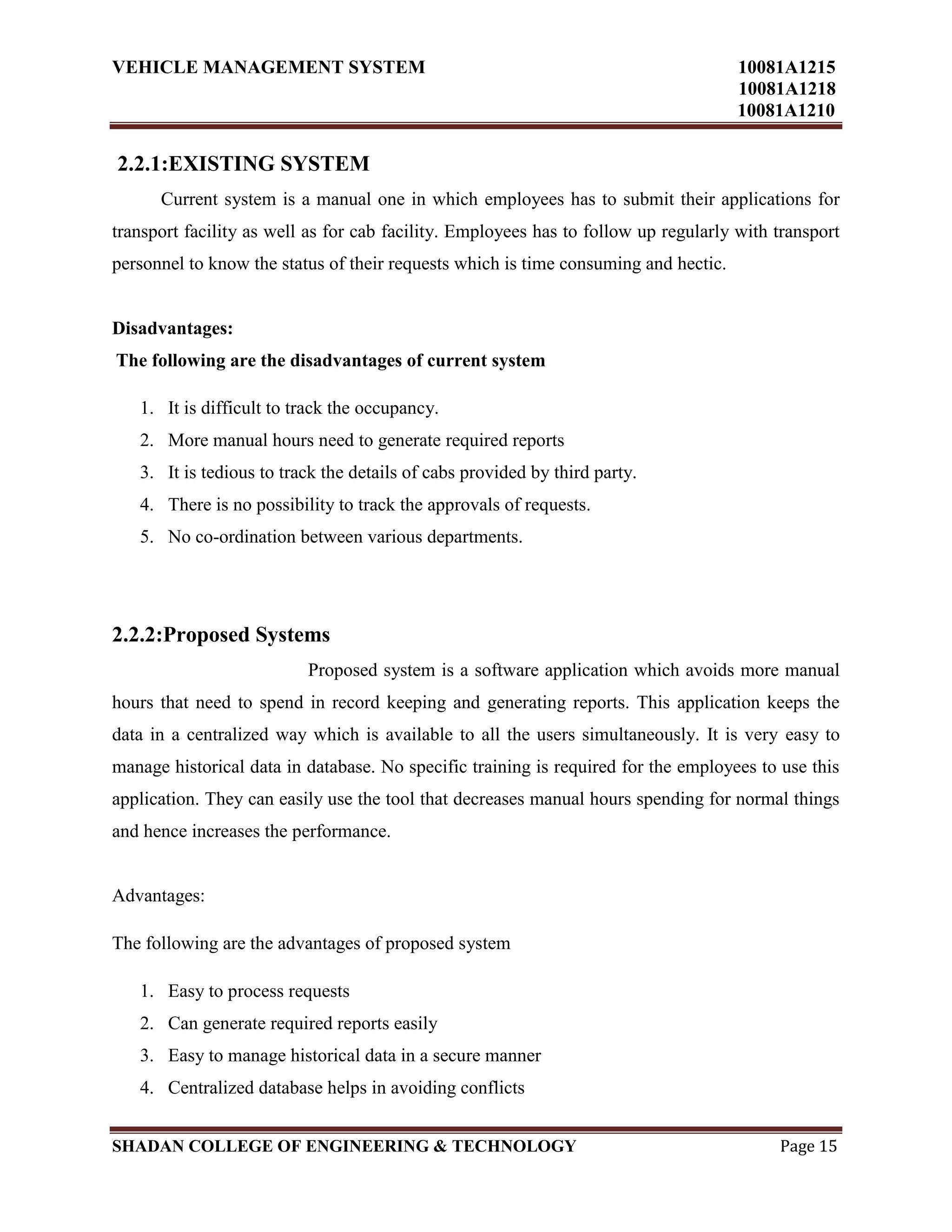 VEHICLE MANAGEMENT SYSTEM 10081A1215
10081A1218
10081A1210
SHADAN COLLEGE OF ENGINEERING & TECHNOLOGY Page 15
2.2.1:EXISTING SYSTEM
Current system is a manual one in which employees has to submit their applications for
transport facility as well as for cab facility. Employees has to follow up regularly with transport
personnel to know the status of their requests which is time consuming and hectic.
Disadvantages:
The following are the disadvantages of current system
1. It is difficult to track the occupancy.
2. More manual hours need to generate required reports
3. It is tedious to track the details of cabs provided by third party.
4. There is no possibility to track the approvals of requests.
5. No co-ordination between various departments.
2.2.2:Proposed Systems
Proposed system is a software application which avoids more manual
hours that need to spend in record keeping and generating reports. This application keeps the
data in a centralized way which is available to all the users simultaneously. It is very easy to
manage historical data in database. No specific training is required for the employees to use this
application. They can easily use the tool that decreases manual hours spending for normal things
and hence increases the performance.
Advantages:
The following are the advantages of proposed system
1. Easy to process requests
2. Can generate required reports easily
3. Easy to manage historical data in a secure manner
4. Centralized database helps in avoiding conflicts
 