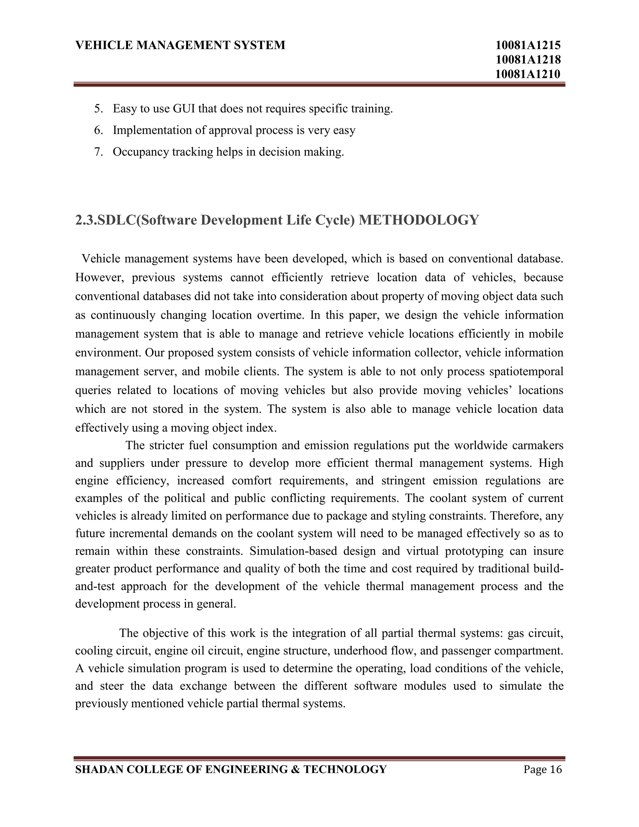 VEHICLE MANAGEMENT SYSTEM 10081A1215
10081A1218
10081A1210
SHADAN COLLEGE OF ENGINEERING & TECHNOLOGY Page 16
5. Easy to use GUI that does not requires specific training.
6. Implementation of approval process is very easy
7. Occupancy tracking helps in decision making.
2.3.SDLC(Software Development Life Cycle) METHODOLOGY
Vehicle management systems have been developed, which is based on conventional database.
However, previous systems cannot efficiently retrieve location data of vehicles, because
conventional databases did not take into consideration about property of moving object data such
as continuously changing location overtime. In this paper, we design the vehicle information
management system that is able to manage and retrieve vehicle locations efficiently in mobile
environment. Our proposed system consists of vehicle information collector, vehicle information
management server, and mobile clients. The system is able to not only process spatiotemporal
queries related to locations of moving vehicles but also provide moving vehicles‟ locations
which are not stored in the system. The system is also able to manage vehicle location data
effectively using a moving object index.
The stricter fuel consumption and emission regulations put the worldwide carmakers
and suppliers under pressure to develop more efficient thermal management systems. High
engine efficiency, increased comfort requirements, and stringent emission regulations are
examples of the political and public conflicting requirements. The coolant system of current
vehicles is already limited on performance due to package and styling constraints. Therefore, any
future incremental demands on the coolant system will need to be managed effectively so as to
remain within these constraints. Simulation-based design and virtual prototyping can insure
greater product performance and quality of both the time and cost required by traditional build-
and-test approach for the development of the vehicle thermal management process and the
development process in general.
The objective of this work is the integration of all partial thermal systems: gas circuit,
cooling circuit, engine oil circuit, engine structure, underhood flow, and passenger compartment.
A vehicle simulation program is used to determine the operating, load conditions of the vehicle,
and steer the data exchange between the different software modules used to simulate the
previously mentioned vehicle partial thermal systems.
 