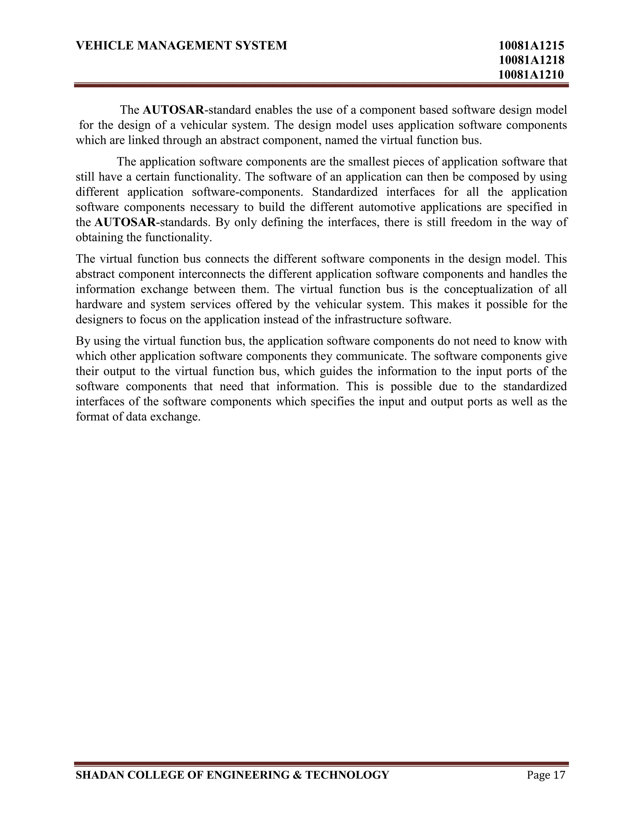 VEHICLE MANAGEMENT SYSTEM 10081A1215
10081A1218
10081A1210
SHADAN COLLEGE OF ENGINEERING & TECHNOLOGY Page 17
The AUTOSAR-standard enables the use of a component based software design model
for the design of a vehicular system. The design model uses application software components
which are linked through an abstract component, named the virtual function bus.
The application software components are the smallest pieces of application software that
still have a certain functionality. The software of an application can then be composed by using
different application software-components. Standardized interfaces for all the application
software components necessary to build the different automotive applications are specified in
the AUTOSAR-standards. By only defining the interfaces, there is still freedom in the way of
obtaining the functionality.
The virtual function bus connects the different software components in the design model. This
abstract component interconnects the different application software components and handles the
information exchange between them. The virtual function bus is the conceptualization of all
hardware and system services offered by the vehicular system. This makes it possible for the
designers to focus on the application instead of the infrastructure software.
By using the virtual function bus, the application software components do not need to know with
which other application software components they communicate. The software components give
their output to the virtual function bus, which guides the information to the input ports of the
software components that need that information. This is possible due to the standardized
interfaces of the software components which specifies the input and output ports as well as the
format of data exchange.
 