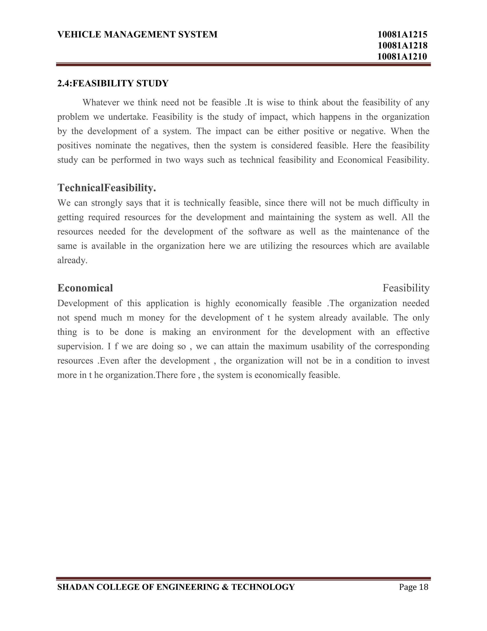 VEHICLE MANAGEMENT SYSTEM 10081A1215
10081A1218
10081A1210
SHADAN COLLEGE OF ENGINEERING & TECHNOLOGY Page 18
2.4:FEASIBILITY STUDY
Whatever we think need not be feasible .It is wise to think about the feasibility of any
problem we undertake. Feasibility is the study of impact, which happens in the organization
by the development of a system. The impact can be either positive or negative. When the
positives nominate the negatives, then the system is considered feasible. Here the feasibility
study can be performed in two ways such as technical feasibility and Economical Feasibility.
TechnicalFeasibility.
We can strongly says that it is technically feasible, since there will not be much difficulty in
getting required resources for the development and maintaining the system as well. All the
resources needed for the development of the software as well as the maintenance of the
same is available in the organization here we are utilizing the resources which are available
already.
Economical Feasibility
Development of this application is highly economically feasible .The organization needed
not spend much m money for the development of t he system already available. The only
thing is to be done is making an environment for the development with an effective
supervision. I f we are doing so , we can attain the maximum usability of the corresponding
resources .Even after the development , the organization will not be in a condition to invest
more in t he organization.There fore , the system is economically feasible.
 