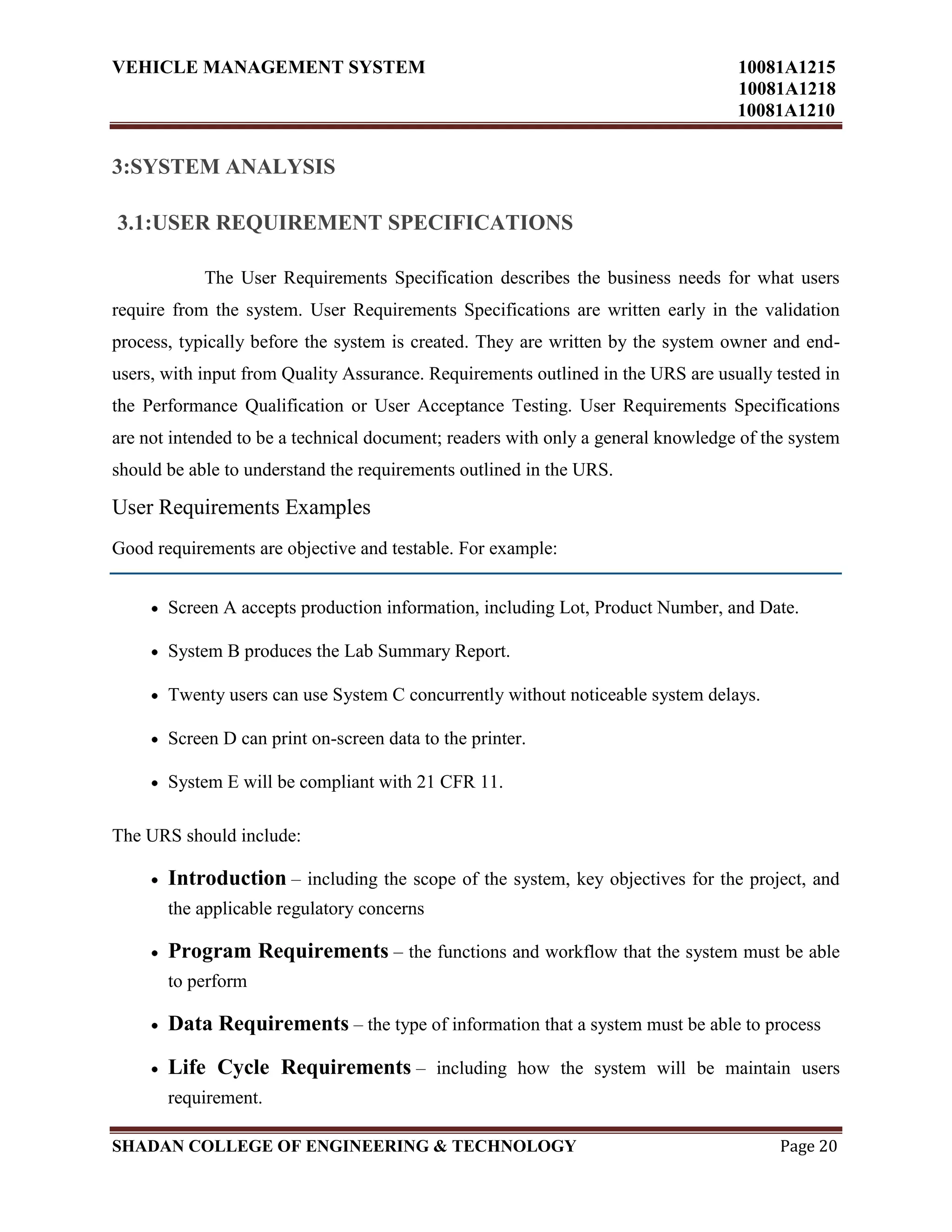 VEHICLE MANAGEMENT SYSTEM 10081A1215
10081A1218
10081A1210
SHADAN COLLEGE OF ENGINEERING & TECHNOLOGY Page 20
3:SYSTEM ANALYSIS
3.1:USER REQUIREMENT SPECIFICATIONS
The User Requirements Specification describes the business needs for what users
require from the system. User Requirements Specifications are written early in the validation
process, typically before the system is created. They are written by the system owner and end-
users, with input from Quality Assurance. Requirements outlined in the URS are usually tested in
the Performance Qualification or User Acceptance Testing. User Requirements Specifications
are not intended to be a technical document; readers with only a general knowledge of the system
should be able to understand the requirements outlined in the URS.
User Requirements Examples
Good requirements are objective and testable. For example:
Screen A accepts production information, including Lot, Product Number, and Date.
System B produces the Lab Summary Report.
Twenty users can use System C concurrently without noticeable system delays.
Screen D can print on-screen data to the printer.
System E will be compliant with 21 CFR 11.
The URS should include:
Introduction – including the scope of the system, key objectives for the project, and
the applicable regulatory concerns
Program Requirements – the functions and workflow that the system must be able
to perform
Data Requirements – the type of information that a system must be able to process
Life Cycle Requirements – including how the system will be maintain users
requirement.
 