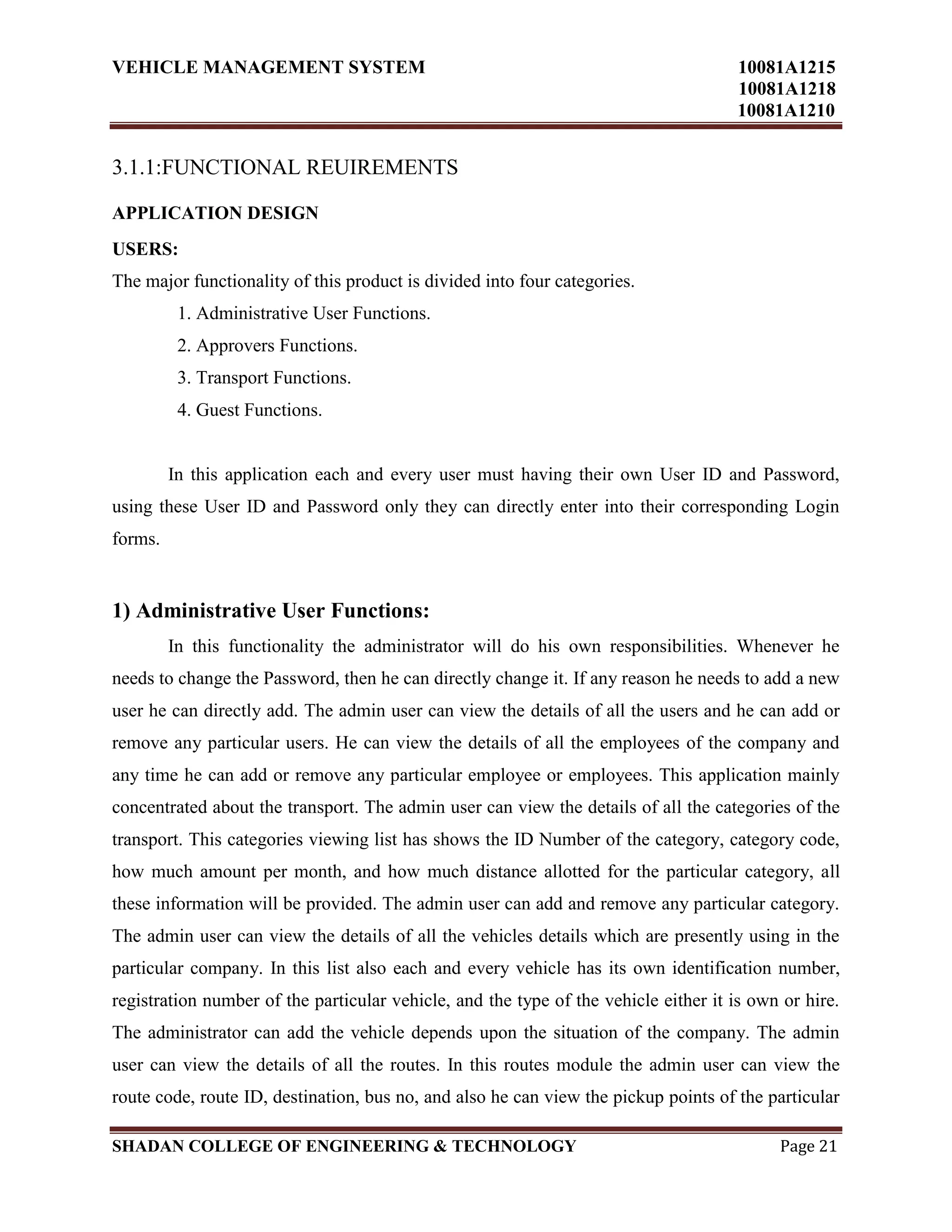 VEHICLE MANAGEMENT SYSTEM 10081A1215
10081A1218
10081A1210
SHADAN COLLEGE OF ENGINEERING & TECHNOLOGY Page 21
3.1.1:FUNCTIONAL REUIREMENTS
APPLICATION DESIGN
USERS:
The major functionality of this product is divided into four categories.
1. Administrative User Functions.
2. Approvers Functions.
3. Transport Functions.
4. Guest Functions.
In this application each and every user must having their own User ID and Password,
using these User ID and Password only they can directly enter into their corresponding Login
forms.
1) Administrative User Functions:
In this functionality the administrator will do his own responsibilities. Whenever he
needs to change the Password, then he can directly change it. If any reason he needs to add a new
user he can directly add. The admin user can view the details of all the users and he can add or
remove any particular users. He can view the details of all the employees of the company and
any time he can add or remove any particular employee or employees. This application mainly
concentrated about the transport. The admin user can view the details of all the categories of the
transport. This categories viewing list has shows the ID Number of the category, category code,
how much amount per month, and how much distance allotted for the particular category, all
these information will be provided. The admin user can add and remove any particular category.
The admin user can view the details of all the vehicles details which are presently using in the
particular company. In this list also each and every vehicle has its own identification number,
registration number of the particular vehicle, and the type of the vehicle either it is own or hire.
The administrator can add the vehicle depends upon the situation of the company. The admin
user can view the details of all the routes. In this routes module the admin user can view the
route code, route ID, destination, bus no, and also he can view the pickup points of the particular
 