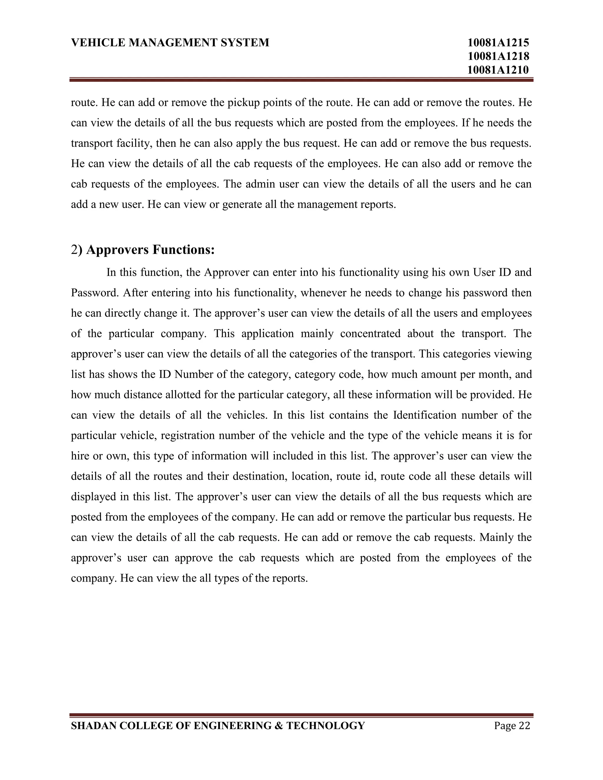 VEHICLE MANAGEMENT SYSTEM 10081A1215
10081A1218
10081A1210
SHADAN COLLEGE OF ENGINEERING & TECHNOLOGY Page 22
route. He can add or remove the pickup points of the route. He can add or remove the routes. He
can view the details of all the bus requests which are posted from the employees. If he needs the
transport facility, then he can also apply the bus request. He can add or remove the bus requests.
He can view the details of all the cab requests of the employees. He can also add or remove the
cab requests of the employees. The admin user can view the details of all the users and he can
add a new user. He can view or generate all the management reports.
2) Approvers Functions:
In this function, the Approver can enter into his functionality using his own User ID and
Password. After entering into his functionality, whenever he needs to change his password then
he can directly change it. The approver‟s user can view the details of all the users and employees
of the particular company. This application mainly concentrated about the transport. The
approver‟s user can view the details of all the categories of the transport. This categories viewing
list has shows the ID Number of the category, category code, how much amount per month, and
how much distance allotted for the particular category, all these information will be provided. He
can view the details of all the vehicles. In this list contains the Identification number of the
particular vehicle, registration number of the vehicle and the type of the vehicle means it is for
hire or own, this type of information will included in this list. The approver‟s user can view the
details of all the routes and their destination, location, route id, route code all these details will
displayed in this list. The approver‟s user can view the details of all the bus requests which are
posted from the employees of the company. He can add or remove the particular bus requests. He
can view the details of all the cab requests. He can add or remove the cab requests. Mainly the
approver‟s user can approve the cab requests which are posted from the employees of the
company. He can view the all types of the reports.
 