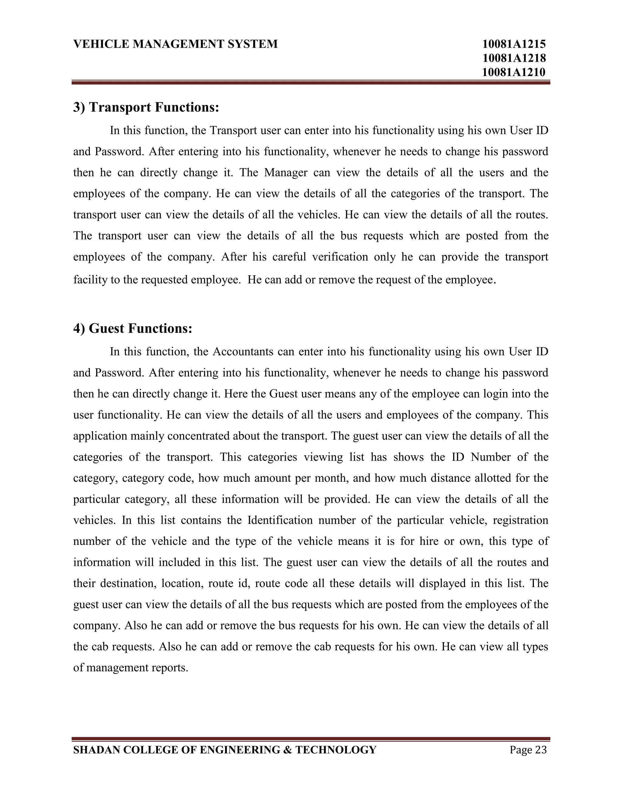 VEHICLE MANAGEMENT SYSTEM 10081A1215
10081A1218
10081A1210
SHADAN COLLEGE OF ENGINEERING & TECHNOLOGY Page 23
3) Transport Functions:
In this function, the Transport user can enter into his functionality using his own User ID
and Password. After entering into his functionality, whenever he needs to change his password
then he can directly change it. The Manager can view the details of all the users and the
employees of the company. He can view the details of all the categories of the transport. The
transport user can view the details of all the vehicles. He can view the details of all the routes.
The transport user can view the details of all the bus requests which are posted from the
employees of the company. After his careful verification only he can provide the transport
facility to the requested employee. He can add or remove the request of the employee.
4) Guest Functions:
In this function, the Accountants can enter into his functionality using his own User ID
and Password. After entering into his functionality, whenever he needs to change his password
then he can directly change it. Here the Guest user means any of the employee can login into the
user functionality. He can view the details of all the users and employees of the company. This
application mainly concentrated about the transport. The guest user can view the details of all the
categories of the transport. This categories viewing list has shows the ID Number of the
category, category code, how much amount per month, and how much distance allotted for the
particular category, all these information will be provided. He can view the details of all the
vehicles. In this list contains the Identification number of the particular vehicle, registration
number of the vehicle and the type of the vehicle means it is for hire or own, this type of
information will included in this list. The guest user can view the details of all the routes and
their destination, location, route id, route code all these details will displayed in this list. The
guest user can view the details of all the bus requests which are posted from the employees of the
company. Also he can add or remove the bus requests for his own. He can view the details of all
the cab requests. Also he can add or remove the cab requests for his own. He can view all types
of management reports.
 