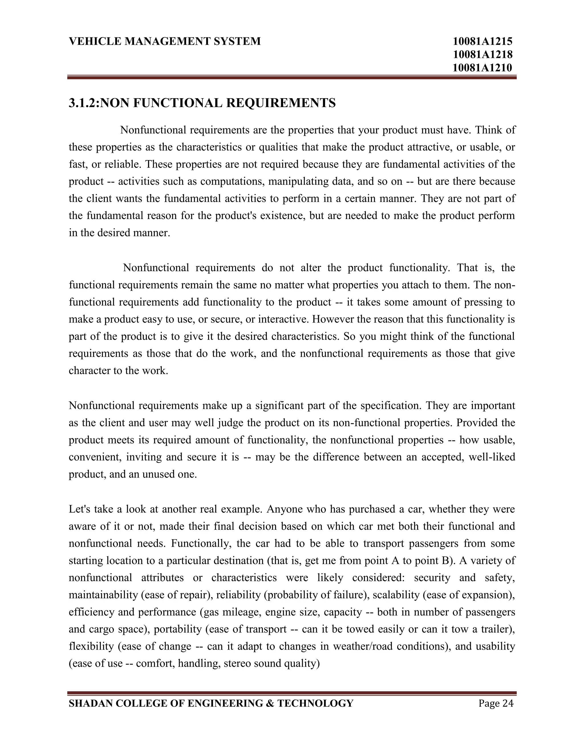 VEHICLE MANAGEMENT SYSTEM 10081A1215
10081A1218
10081A1210
SHADAN COLLEGE OF ENGINEERING & TECHNOLOGY Page 24
3.1.2:NON FUNCTIONAL REQUIREMENTS
Nonfunctional requirements are the properties that your product must have. Think of
these properties as the characteristics or qualities that make the product attractive, or usable, or
fast, or reliable. These properties are not required because they are fundamental activities of the
product -- activities such as computations, manipulating data, and so on -- but are there because
the client wants the fundamental activities to perform in a certain manner. They are not part of
the fundamental reason for the product's existence, but are needed to make the product perform
in the desired manner.
Nonfunctional requirements do not alter the product functionality. That is, the
functional requirements remain the same no matter what properties you attach to them. The non-
functional requirements add functionality to the product -- it takes some amount of pressing to
make a product easy to use, or secure, or interactive. However the reason that this functionality is
part of the product is to give it the desired characteristics. So you might think of the functional
requirements as those that do the work, and the nonfunctional requirements as those that give
character to the work.
Nonfunctional requirements make up a significant part of the specification. They are important
as the client and user may well judge the product on its non-functional properties. Provided the
product meets its required amount of functionality, the nonfunctional properties -- how usable,
convenient, inviting and secure it is -- may be the difference between an accepted, well-liked
product, and an unused one.
Let's take a look at another real example. Anyone who has purchased a car, whether they were
aware of it or not, made their final decision based on which car met both their functional and
nonfunctional needs. Functionally, the car had to be able to transport passengers from some
starting location to a particular destination (that is, get me from point A to point B). A variety of
nonfunctional attributes or characteristics were likely considered: security and safety,
maintainability (ease of repair), reliability (probability of failure), scalability (ease of expansion),
efficiency and performance (gas mileage, engine size, capacity -- both in number of passengers
and cargo space), portability (ease of transport -- can it be towed easily or can it tow a trailer),
flexibility (ease of change -- can it adapt to changes in weather/road conditions), and usability
(ease of use -- comfort, handling, stereo sound quality)
 