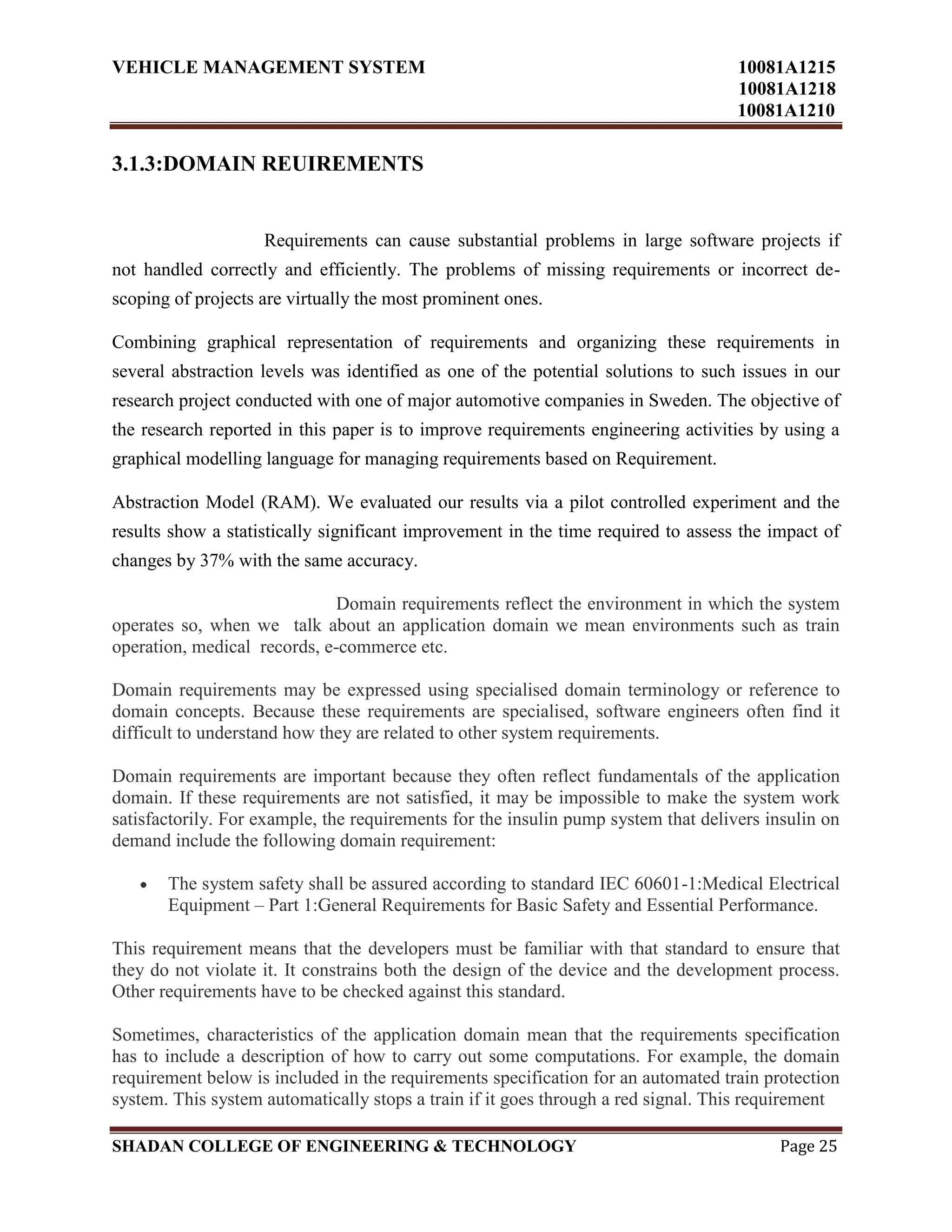 VEHICLE MANAGEMENT SYSTEM 10081A1215
10081A1218
10081A1210
SHADAN COLLEGE OF ENGINEERING & TECHNOLOGY Page 25
3.1.3:DOMAIN REUIREMENTS
Requirements can cause substantial problems in large software projects if
not handled correctly and efficiently. The problems of missing requirements or incorrect de-
scoping of projects are virtually the most prominent ones.
Combining graphical representation of requirements and organizing these requirements in
several abstraction levels was identified as one of the potential solutions to such issues in our
research project conducted with one of major automotive companies in Sweden. The objective of
the research reported in this paper is to improve requirements engineering activities by using a
graphical modelling language for managing requirements based on Requirement.
Abstraction Model (RAM). We evaluated our results via a pilot controlled experiment and the
results show a statistically significant improvement in the time required to assess the impact of
changes by 37% with the same accuracy.
Domain requirements reflect the environment in which the system
operates so, when we talk about an application domain we mean environments such as train
operation, medical records, e-commerce etc.
Domain requirements may be expressed using specialised domain terminology or reference to
domain concepts. Because these requirements are specialised, software engineers often find it
difficult to understand how they are related to other system requirements.
Domain requirements are important because they often reflect fundamentals of the application
domain. If these requirements are not satisfied, it may be impossible to make the system work
satisfactorily. For example, the requirements for the insulin pump system that delivers insulin on
demand include the following domain requirement:
The system safety shall be assured according to standard IEC 60601-1:Medical Electrical
Equipment – Part 1:General Requirements for Basic Safety and Essential Performance.
This requirement means that the developers must be familiar with that standard to ensure that
they do not violate it. It constrains both the design of the device and the development process.
Other requirements have to be checked against this standard.
Sometimes, characteristics of the application domain mean that the requirements specification
has to include a description of how to carry out some computations. For example, the domain
requirement below is included in the requirements specification for an automated train protection
system. This system automatically stops a train if it goes through a red signal. This requirement
 