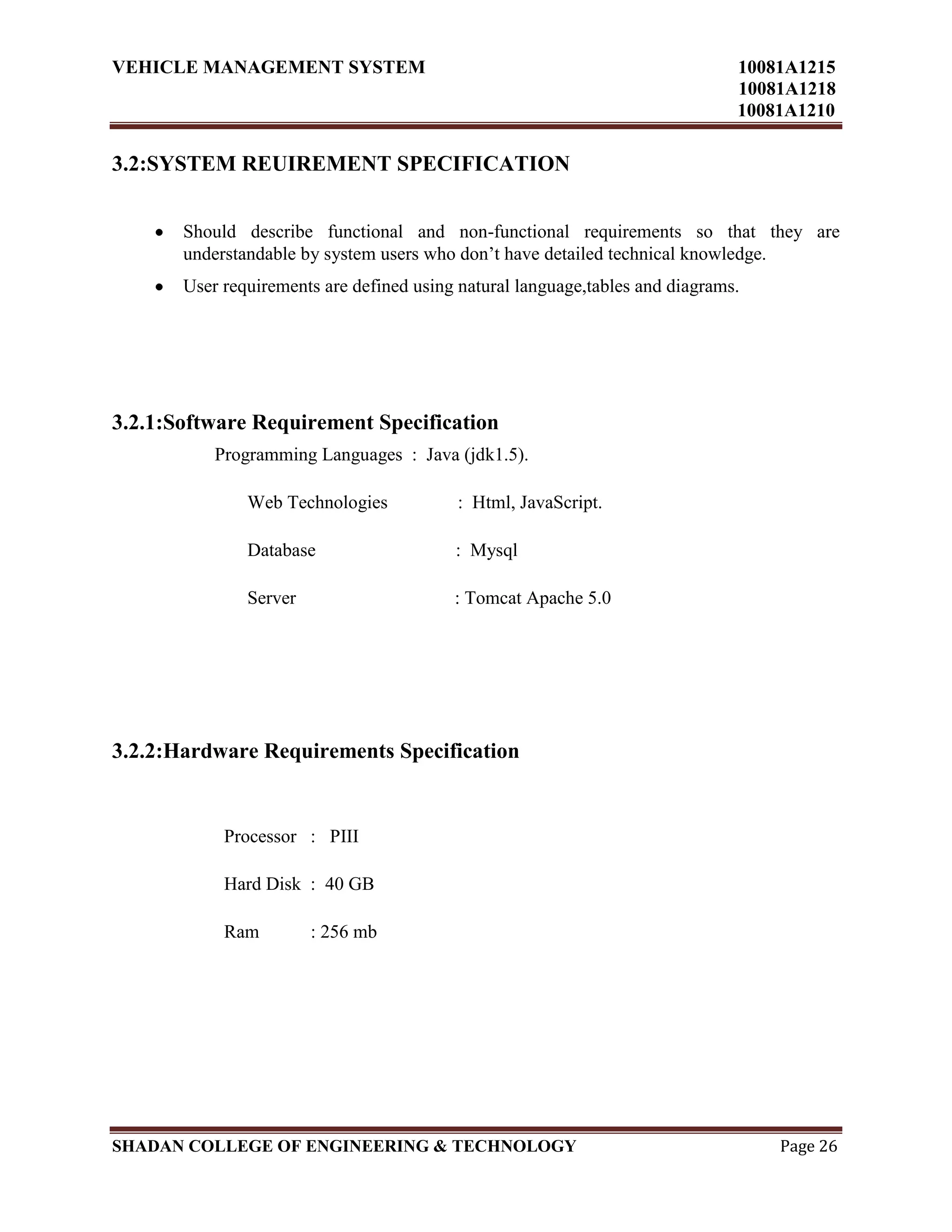 VEHICLE MANAGEMENT SYSTEM 10081A1215
10081A1218
10081A1210
SHADAN COLLEGE OF ENGINEERING & TECHNOLOGY Page 26
3.2:SYSTEM REUIREMENT SPECIFICATION
Should describe functional and non-functional requirements so that they are
understandable by system users who don‟t have detailed technical knowledge.
User requirements are defined using natural language,tables and diagrams.
3.2.1:Software Requirement Specification
Programming Languages : Java (jdk1.5).
Web Technologies : Html, JavaScript.
Database : Mysql
Server : Tomcat Apache 5.0
3.2.2:Hardware Requirements Specification
Processor : PIII
Hard Disk : 40 GB
Ram : 256 mb
 