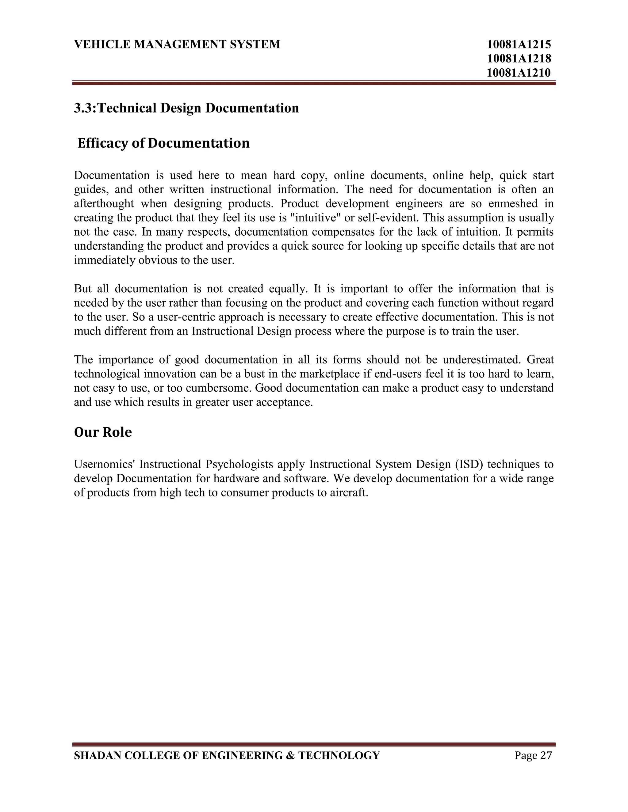 VEHICLE MANAGEMENT SYSTEM 10081A1215
10081A1218
10081A1210
SHADAN COLLEGE OF ENGINEERING & TECHNOLOGY Page 27
3.3:Technical Design Documentation
Efficacy of Documentation
Documentation is used here to mean hard copy, online documents, online help, quick start
guides, and other written instructional information. The need for documentation is often an
afterthought when designing products. Product development engineers are so enmeshed in
creating the product that they feel its use is "intuitive" or self-evident. This assumption is usually
not the case. In many respects, documentation compensates for the lack of intuition. It permits
understanding the product and provides a quick source for looking up specific details that are not
immediately obvious to the user.
But all documentation is not created equally. It is important to offer the information that is
needed by the user rather than focusing on the product and covering each function without regard
to the user. So a user-centric approach is necessary to create effective documentation. This is not
much different from an Instructional Design process where the purpose is to train the user.
The importance of good documentation in all its forms should not be underestimated. Great
technological innovation can be a bust in the marketplace if end-users feel it is too hard to learn,
not easy to use, or too cumbersome. Good documentation can make a product easy to understand
and use which results in greater user acceptance.
Our Role
Usernomics' Instructional Psychologists apply Instructional System Design (ISD) techniques to
develop Documentation for hardware and software. We develop documentation for a wide range
of products from high tech to consumer products to aircraft.
 