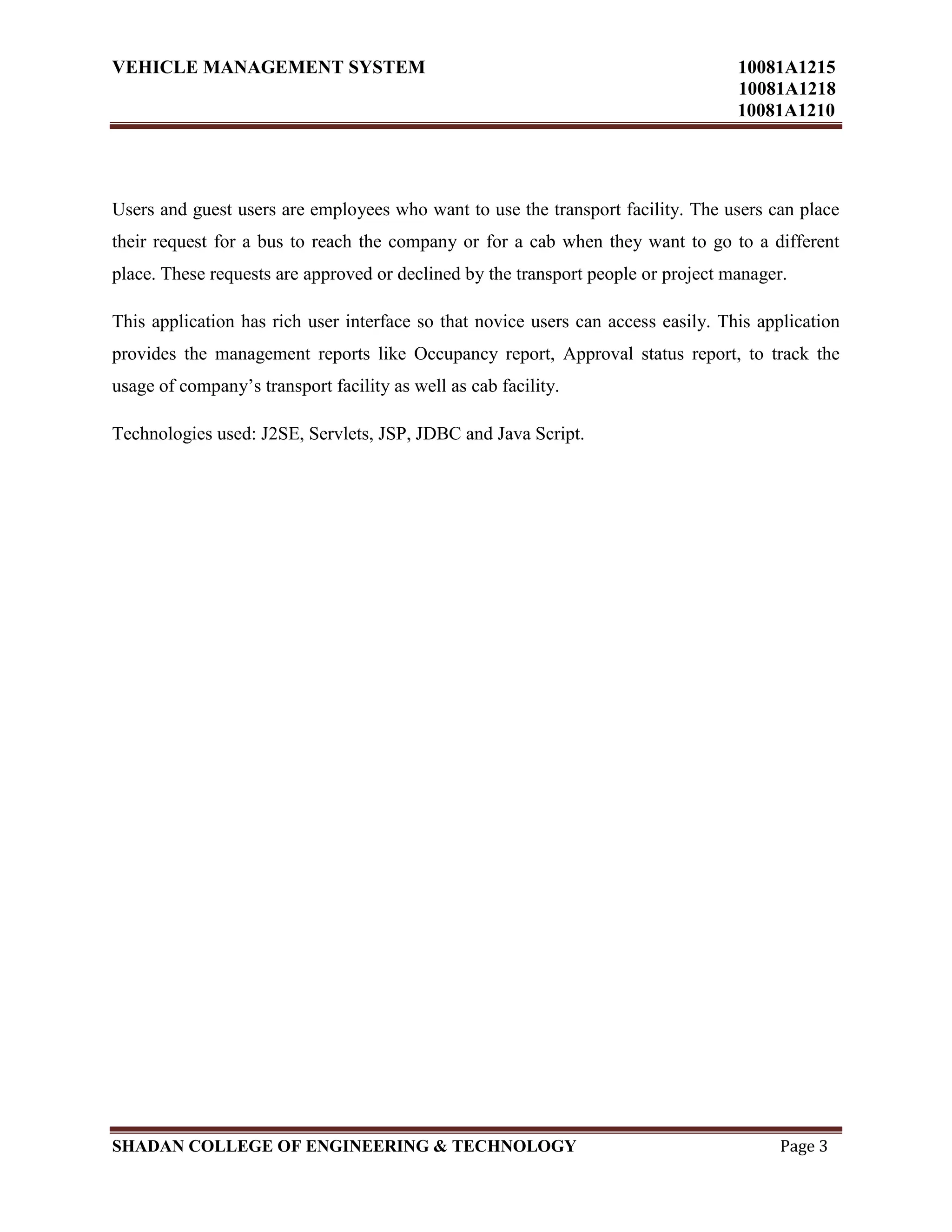 VEHICLE MANAGEMENT SYSTEM 10081A1215
10081A1218
10081A1210
SHADAN COLLEGE OF ENGINEERING & TECHNOLOGY Page 3
Users and guest users are employees who want to use the transport facility. The users can place
their request for a bus to reach the company or for a cab when they want to go to a different
place. These requests are approved or declined by the transport people or project manager.
This application has rich user interface so that novice users can access easily. This application
provides the management reports like Occupancy report, Approval status report, to track the
usage of company‟s transport facility as well as cab facility.
Technologies used: J2SE, Servlets, JSP, JDBC and Java Script.
 