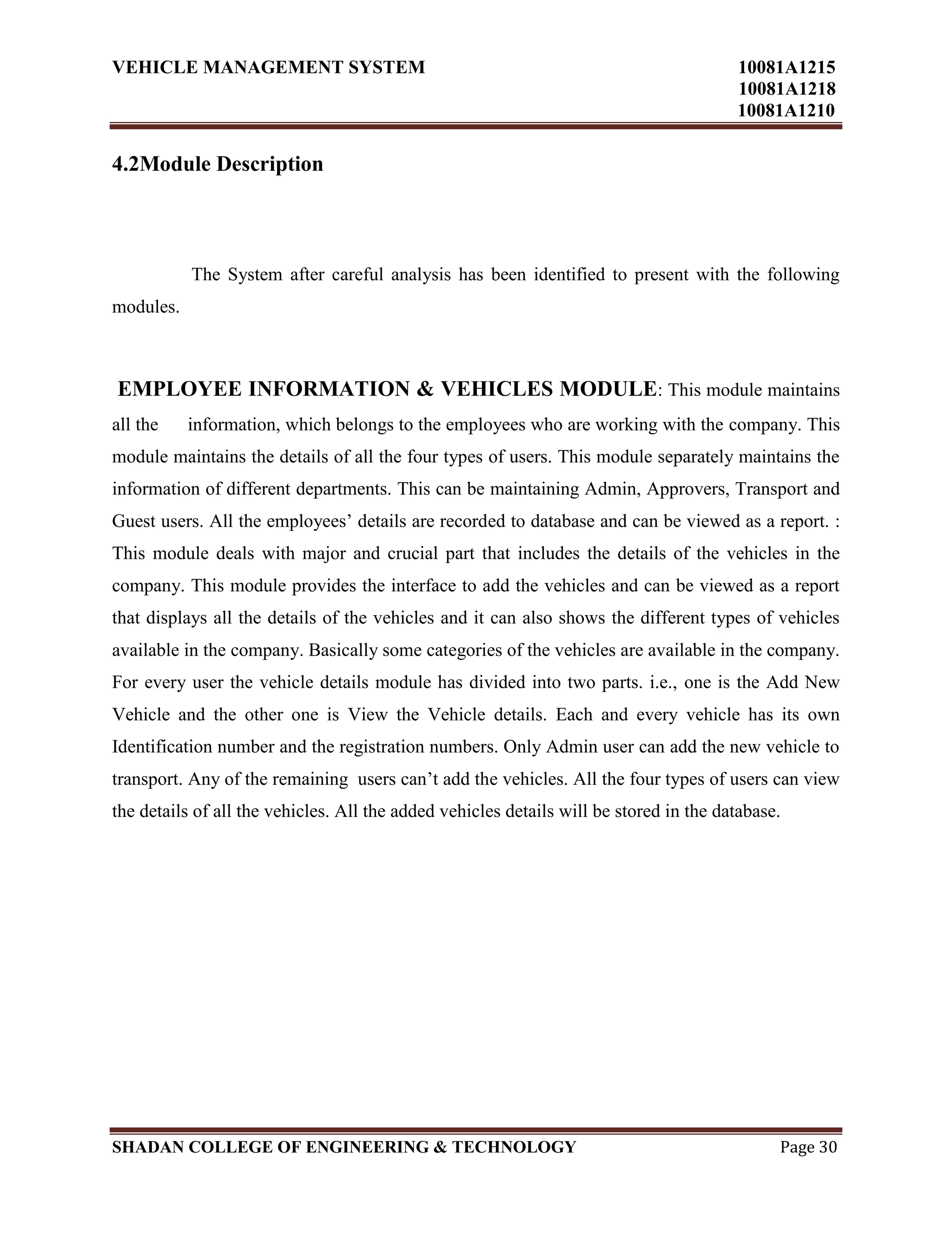 VEHICLE MANAGEMENT SYSTEM 10081A1215
10081A1218
10081A1210
SHADAN COLLEGE OF ENGINEERING & TECHNOLOGY Page 30
4.2Module Description
The System after careful analysis has been identified to present with the following
modules.
EMPLOYEE INFORMATION & VEHICLES MODULE: This module maintains
all the information, which belongs to the employees who are working with the company. This
module maintains the details of all the four types of users. This module separately maintains the
information of different departments. This can be maintaining Admin, Approvers, Transport and
Guest users. All the employees‟ details are recorded to database and can be viewed as a report. :
This module deals with major and crucial part that includes the details of the vehicles in the
company. This module provides the interface to add the vehicles and can be viewed as a report
that displays all the details of the vehicles and it can also shows the different types of vehicles
available in the company. Basically some categories of the vehicles are available in the company.
For every user the vehicle details module has divided into two parts. i.e., one is the Add New
Vehicle and the other one is View the Vehicle details. Each and every vehicle has its own
Identification number and the registration numbers. Only Admin user can add the new vehicle to
transport. Any of the remaining users can‟t add the vehicles. All the four types of users can view
the details of all the vehicles. All the added vehicles details will be stored in the database.
 